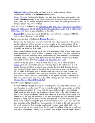 Hebrews 7:18 (note) For, on the one hand, there is a setting aside of a former
commandment because of its weakness and uselessness
1 Peter 3:7 (note) You husbands likewise, live with your wives in an understanding way,
as with a weaker (asthenes in this verse does not refer to moral or intellectual weakness)
vessel, since she is a woman; and grant her honor as a fellow heir of the grace of life, so
that your prayers may not be hindered.
There are 14 uses of asthenes in the Septuagint (LXX) (Gen. 29:17; Num. 13:18; Jdg. 16:13; 1
Sam. 2:10; 2 Sam. 13:4; Job 4:3; 36:15; Ps. 6:2; Prov. 6:8; 21:13; 22:22; 31:5, 9; Ezek. 17:14;
34:20; Dan. 1:10) Below is a use of asthenes in the LXX…
Psalm 6:2 Have mercy upon me, O LORD; for I am weak (Lxx = asthenes): O LORD,
heal me; for my bones are vexed. (KJV)
Spurgeon commenting on helpless in Romans 5:6 writes…
IN this verse the human race is described as a sick man, whose disease is so far advanced
that he is altogether without strength: no power remains in his system to throw off his
mortal malady, nor does he desire to do so; he could not save himself from his disease if
he would, and would not if he could.
I have no doubt that the apostle had in his eye the description of the helpless infant given
by the prophet Ezekiel; it was an infant — an infant newly born — an infant deserted by
its mother before the necessary offices of tenderness had been performed; left unwashed,
unclothed, unfed, a prey to certain death under the most painful circumstances, forlorn,
abandoned, hopeless. (See notes Ezekiel 16:2; 16:3; 16:4; 16:5; 16:6)
Our race is like the nation of Israel, its whole head is sick, and its whole heart faint
(Isaiah 1:5). Such, unconverted men, are you! Only there in this darker shade in your
picture, that your condition is not only your calamity, but your fault. In other diseases
men are grieved at their sickness, but this is the worst feature in your case, that you love
the evil which is destroying you. In addition to the pity which your case demands, no
little blame must be measured out to you: you are without will for that which is good,
your “cannot” means “will not,” your inability is not physical but moral, not that of the
blind who cannot see for want of eyes, but of the willingly ignorant who refuse to look.
(Romans 5:6: For Whom Did Christ Die?)
In another sermon Spurgeon declares…
We were without strength. It was a bad case altogether, and could not be defended. And
man, by nature, is morally weak. We are so weak by nature that we are carried about like
dust, and driven to and fro lay every wind that blows, and swayed by every influence
which assails us. Man is under the dominion of his own lusts — his pride, his sloth, his
love of ease, his love of pleasure. Man is such a fool that he will buy pleasure at the most
ruinous price; will fling his soul away as if it were some paltry toy, and barter his eternal
interests as if they were but trash. For some petty pleasure of an hour he will risk the
health of his body; for some paltry gain he will jeopardize his soul. Alas! alas! poor man,
thou art as light as the thistledown, which goes this way or that, as the wind may turn. In
thy moral constitution thou art as the weathercook (weather vane), which shifts with
every breeze. At one time man is driven by the world: the fashions of the age prevail over
him, and he obsequiously follows them; at another time a clique of small people, notables
 