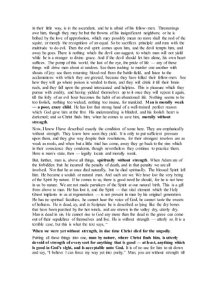 in their little way, is in the ascendant, and he is afraid of his fellow-men. Threatenings
awe him, though they may be but the frowns of his insignificant neighbors; or he is
bribed by the love of approbation, which may possibly mean no more shall the nod of the
squire, or merely the recognition of an equal. So be sacrifices principle and runs with the
multitude to do evil. Then the evil spirit comes upon him, and the devil tempts him, and
away he goes. There is nothing which the devil can suggest, to which man will not yield
while he is a stranger to divine grace. And if the devil should let him alone, his own heart
suffices. The pomp of this world, the lust of the eye, the pride of life — any of these
things will drive men about at random. See them rushing to murder one another with
shouts of joy: see them returning blood-red from the battle-field, and listen to the
acclamations with which they are greeted, because they have killed their fellow-men. See
how they will go where poison is vended to them, and they will drink it till their brain
reels, and they fall upon the ground intoxicated and helpless. This is pleasure which they
pursue with avidity, and having yielded themselves up to it once they will repeat it again,
till the folly of an evil hour becomes the habit of an abandoned life. Nothing seems to be
too foolish, nothing too wicked, nothing too insane, for mankind. Man is morally weak
— a poor, crazy child. He has lost that strong hand of a well-trained perfect reason
which God gave him at the first. His understanding is blinded, and his foolish heart is
darkened; and so Christ finds him, when he comes to save him, morally without
strength.
Now, I know I have described exactly the condition of some here. They are emphatically
without strength. They know how soon they yield. It is only to put sufficient pressure
upon them, and they give way despite their resolutions, for their strongest resolves are as
weak as reeds, and when but a little trial has come, away they go back to the sins which
in their conscience they condemn, though nevertheless they continue to practice them.
Here is man’s state, then — legally locale and morally weak.
But, further, man is, above all things, spiritually without strength. When Adam ate of
the forbidden fruit he incurred the penalty of death, and in that penalty we are all
involved. Not that he at once died naturally, but he died spiritually. The blessed Spirit left
him. He became a soulish or natural man. And such are we. We have lost the very being
of the Spirit by nature. If he comes to us, there is good need he should, for he is not here
in us by nature. We are not made partakers of the Spirit at our natural birth. This is a gift
from above to man. He has lost it, and the Spirit — that vital element which the Holy
Ghost implants in us at regeneration — is not present in man by his original generation.
He has no spiritual faculties, he cannot hear the voice of God, he cannot taste the sweets
of holiness. He is dead, ay, and in Scripture he is described as lying like the dry bones
that have been parched by the hot winds, and are strewn in the valley dry, utterly dry.
Man is dead in sin. He cannot rise to God any more than the dead in the grave can come
out of their sepulchres of themselves and live. He is without strength — utterly so. It is a
terrible case, but this is what the text says, “
When we were yet without strength, in due time Christ died for the ungodly.
Putting all these things into one, man by nature, where Christ finds him, is utterly
devoid of strength of every sort for anything that is good — at least, anything which
is good in God’s sight, and is acceptable unto God. It is of no use for him to sit down
and say, “I believe I can force my way yet into purity.” Man, you are without strength till
 