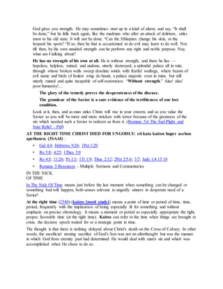 God gives you strength. He may sometimes start up in a kind of alarm, and say, “It shall
be done,” but he falls back again, like the madman who after an attack of delirium, sinks
anon to his old state. It will not be done. “Can the Ethiopian change his skin, or the
leopard his spots? “If so, then he that is accustomed to do evil may learn to do well. Not
till then, by his own unaided strength can he perform any right and noble purpose. Nay,
what am I talking about?
He has no strength of his own at all. He is without strength, and there he lies —
hopeless, helpless, ruined, and undone, utterly destroyed; a splendid palace all in ruin,
through whose broken walls sweep desolate winds with fearful wailings, where beasts of
evil name and birds of foulest wing do haunt, a palace majestic even in ruins, but still
utterly ruined and quite incapable of self-restoration. “Without strength.” Alas! alas!
poor humanity!…
The glory of the remedy proves the desperateness of the disease.
The grandeur of the Savior is a sure evidence of the terribleness of our lost
condition.
Look at it, then, and as man sinks Christ will rise in your esteem, and as you value the
Savior so you will be more and more stricken with terror because of the greatness of the
sin which needed such a Savior to redeem us from it. (Romans 5:6 The Sad Plight and
Sure Relief - Pdf)
AT THE RIGHT TIME CHRIST DIED FOR UNGODLY: eti kata kairon huper asebon
apethanen. (3SAAI) :
• Gal 4:4; Hebrews 9:26; 1Pet 1:20
• Ro 5:8; 4:25; 1Thes 5:9
• Ro 4:5; 11:26; Ps 1:1; 1Ti 1:9; Titus 2:12; 2Pet 2:5,6; 3:7; Jude 1:4,15,18
• Romans 5 Resources - Multiple Sermons and Commentaries
IN THE NICK
OF TIME
In The Nick Of Time means just before the last moment when something can be changed or
something bad will happen, both senses relevant to ungodly sinners in desperate need of a
Savior!
At the right time (2540) (kairos [word study]) means a point of time or period of time, time,
period, frequently with the implication of being especially fit for something and without
emphasis on precise chronology. It means a moment or period as especially appropriate the right,
proper, favorable time (at the right time). Kairos can refer to the time when things are brought to
crisis, the decisive epoch waited for or a strategic point in time.
The thought is that there is nothing delayed about Christ's death on the Cross of Calvary. In other
words, the sacrificial atoning sacrifice of God's Son was not an afterthought but was the manner
in which God from eternity past had determined He would deal with man's sin and which was
accomplished when He chose to do so.
 