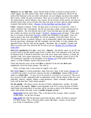 Spurgeon says the right time…means that the death of Christ occurred at a proper period. I
cannot suggest any other period in time which would have been so judiciously chosen for the
death of the Redeemer as the one which God elected; nor can I imagine any place more suitable
than Calvary, outside the gates of Jerusalem. There was no accident about it. It was all fixed in
the eternal purpose, and for infinitely wise reasons. We do not know all the reasons, and must not
pretend to know them, but we do know this, that at the time our Savior died sin among mankind
in general had reached a climax. (Romans 5:6 The Sad Plight and Sure Relief - Pdf)
Christ - Spurgeon comments "Christ, the name given to our Lord, is an expressive word; it
means “Anointed One,” and indicates that He was sent upon a divine errand, commissioned by
supreme authority. The Lord Jehovah said of old, “I have laid help upon one that is mighty, I
have exalted one chosen out of the people;” (Ps 89:19 - Spurgeon note) and again, “I have given
him as a covenant to the people (Isa 42:6), a leader and commander to the people.” Jesus was
both set apart to this work, and qualified for it by the anointing of the Holy Ghost. He is no
unauthorized Saviour, no amateur Deliverer, but an Ambassador clothed with unbounded power
from the great King, a Redeemer with full credentials from the Father. It is this ordained and
appointed Savior who has “died for the ungodly.” Remember this, ye ungodly! Consider well
Who it was that came to lay down his life for such as you are. (Romans 5:6: For Whom Did
Christ Die?)
Died (599) (apothnesko from apo = away from + thnesko = die) literally means "to die off" and
as such is used to describe natural death of men in which there is the separation of the soul from
the physical body. It should be noted that even as life never means mere existence, so death, the
opposite of life, never means nonexistence. Paul uses this verb frequently (some 42 out of 100
NT occurrences) especially in his description (as in Romans 5:6) of the death of Christ for
sinners, or of the Christian's death to (the power of) sin.
Notice that Paul lays stress on the word died, as indicated by the fact that died stands
emphatically last in the Greek sentence. The order is…
Christ, we being weak, in due season, for ungodly ones, died.
For (5228) (huper) is a Greek preposition which Paul uses 3 times in this section (Romans 5:6,
7, 8) and in the context of each uses expresses the idea of substitution. Instead of for one can
render it as Christ died… “in place of, for the benefit of, on behalf of, or instead of." This act of
love can never be fully appreciated until we understand exactly who the objects of that love were
(unlovable, unlovely, ungodly, helpless to help themselves, sinners constantly rebelling against
God's will for their lives, God's mortal enemies!)
For the ungodly - this phrase conveys the idea of Christ's substitutionary sacrifice, the Godly
one in place of the ungodly. Huper is used repeatedly in the NT to convey the truth of Christ's
death (burial and resurrection) in our place and for our sake as shown in the following passages
which when ponder will surely evoke a sacrifice of praise to God…
Mark 14:24 And He said to them, "This is My blood of the covenant, which is poured
out for (huper - for the sake of) many.
Luke 22:19 And when He had taken some bread and given thanks, He broke it, and gave
it to them, saying, "This is My body which is given for (huper - in place of your body)
you; do this in remembrance of Me."
 