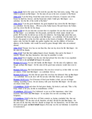 Luke 22:20 And in the same way He took the cup after they had eaten, saying, "This cup
which is poured out for (huper - for the sake of) you is the new covenant in My blood.
John 6:51 "I am the living bread that came down out of heaven; if anyone eats of this
bread, he shall live forever; and the bread also which I shall give for (huper - as a
substitute for) the life of the world is My flesh."
John 10:11 "I am the good shepherd; the good shepherd lays down His life for (huper -
as a substitute for) the sheep… 15 even as the Father knows Me and I know the Father;
and I lay down My life for the sheep.
John 11:50 nor do you take into account that it is expedient for you that one man should
die for (huper - as a substitute for) the people, and that the whole nation should not
perish. 51 Now this he did not say on his own initiative; but being high priest that year,
he prophesied that Jesus was going to die for (huper - as a substitute for) the nation (of
Israel - the gospel is to the Jew first and also to the Greek or Gentiles), 52 and not for the
nation only, but that He might also gather together into one the children of God (an
allusion to the Gentiles who would be saved by grace through faith) who are scattered
abroad.
John 15:13 "Greater love has no one than this, that one lay down his life for (huper - for
the sake of) his friends.
John 17:19 "And for their sakes (huper) (Jesus' disciples then and in the future) I
sanctify Myself, that they themselves also may be sanctified in truth.
John 18:14 Now Caiaphas was the one who had advised the Jews that it was expedient
for one man to die on behalf of (huper) the people.
Romans 5:7 (note) For one will hardly die for (huper - for the sake of) a righteous man;
though perhaps for (huper - for the sake of) the good man someone would dare even to
die.
Romans 5:8 (note) But God demonstrates His own love toward us, in that while we were
yet sinners, Christ died for (huper - as a substitute for) us.
Romans 8:32 (note) He who did not spare His own Son, but delivered Him up for (huper
- as a substitute for) us all, how will He not also with Him freely give us all things?
Romans 14:15 (note) For if because of food your brother is hurt, you are no longer
walking according to love. Do not destroy with your food him for (huper - for the sake
of) whom Christ died.
1 Corinthians 11:24 and when He had given thanks, He broke it, and said, "This is My
body, which is for you; do this in remembrance of Me."
1Corinthians 15:3 (note) For I delivered to you as of first importance what I also
received, that Christ died for (huper - in our place for) our sins according to the
Scriptures,
2 Corinthians 5:14 For the love of Christ controls us, having concluded this, that one
died for (huper - for the sake of) all, therefore all died; 15 and He died for (huper - for
the sake of) all, that they who live should no longer live for themselves, but for Him who
died and rose again on their behalf (huper) (Not only was He our Substitute in death but
in resurrection!)
 