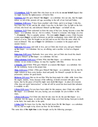 2 Corinthians 5:21 He made Him who knew no sin to be sin on our behalf (huper) that
we might become the righteousness of God in Him
Galatians 1:4 who gave Himself for (huper - as a substitute for) our sins, that He might
deliver us out of this present evil age, according to the will of our God and Father,
Galatians 2:20 (note) "I have been crucified with Christ; and it is no longer I who live,
but Christ lives in me; and the life which I now live in the flesh I live by faith in the Son
of God, who loved me, and delivered Himself up for (huper - on behalf of) me.
Galatians 3:13 Christ redeemed us from the curse of the Law, having become a curse for
(huper - as a substitute for) us-- for it is written, "Cursed is everyone who hangs on a tree
"-- (Comment: This is a graphic picture - We were under [hupo] a curse, Christ became
a curse over [huper] us and so between us and the overhanging curse which fell on Him
instead of on us. Thus He bought us out [ek] and we are free from the curse which He
took on Himself. This use of huper for substitution is common in the papyri and in
ancient Greek.)
Ephesians 5:2 (note) and walk in love, just as Christ also loved you, and gave Himself
up for (huper - as a substitute for) us, an offering and a sacrifice to God as a fragrant
aroma.
Ephesians 5:25 (note) Husbands, love your wives, just as Christ also loved the church
and gave Himself up for (huper - as a substitute for) her;
1Thessalonians 5:10 (note) (Christ) Who died for (huper - as a substitute for) us, that
whether we are awake or asleep, we may live together with Him.
1 Timothy 2:6 (Christ) Who gave Himself as a ransom for (huper - as a substitute for)
all, the testimony borne at the proper time.
Titus 2:14 (note) (Christ ) Who gave Himself for (huper - as a substitute for) us, that He
might redeem us from every lawless deed and purify for Himself a people for His own
possession, zealous for good deeds.
Hebrews 2:9 (note) But we do see Him Who has been made for a little while lower than
the angels, namely, Jesus, because of the suffering of death crowned with glory and
honor, that by the grace of God He might taste death for (huper - in place of) everyone
(This does not teach "universalism" or that all will be saved but does teach that salvation
is available to all!)
1 Peter 2:21 (note) For you have been called for this purpose, since Christ also suffered
for (huper - as a substitute for) you, leaving you an example for you to follow in His
steps,
1 Peter 3:18 (note) For Christ also died for sins once for all, the just for (huper - as a
substitute for) the unjust, in order that He might bring us to God, having been put to death
in the flesh, but made alive in the spirit;
1 John 3:16 We know love by this, that He laid down His life for (huper - as a substitute
for) us; and we ought to lay down our lives for the brethren.
This same idea of the right time is also brought out by the following passages…
 