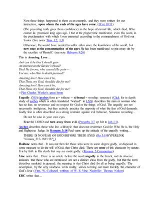 Now these things happened to them as an example, and they were written for our
instruction, upon whom the ends of the ages have come. (1Cor 10:11)
(The preceding truth gives them confidence) in the hope of eternal life, which God, Who
cannot lie, promised long ages ago, 3 but at the proper time manifested, even His word, in
the proclamation with which I was entrusted according to the commandment of God our
Savior (See notes Titus 1:2; 1:3)
Otherwise, He would have needed to suffer often since the foundation of the world; but
now once at the consummation of the ages He has been manifested to put away sin by
the sacrifice of Himself. (see note Hebrews 9:26)
This is Amazing Love…
And can it be that I should gain
An interest in the Savior’s blood?
Died He for me, who caused His pain—
For me, who Him to death pursued?
Amazing love! How can it be,
That Thou, my God, shouldst die for me?
Amazing love! How can it be,
That Thou, my God, shouldst die for me?
--Play Charles Wesley's great hymn
Ungodly (765) (asebes from a = without + sébomai = worship, venerate) (Click for in depth
study of asebes which is often translated "wicked" in LXX) describes the man or woman who
has no fear, no reverence and no respect for God or the things of God. The ungodly are not
necessarily irreligious, but they actively practice the opposite of what the fear of God demands.
Godly fear is often described as a strong restraint against evil behavior, Solomon recording…
Do not be wise in your own eyes.
Fear the LORD and turn away from evil. (Proverbs 3:7 cp Job in Job 1:1).
Asebes describes those who live a lifestyle that does not reverence God for Who He is, the Holy
and Righteous Judge. In Romans 3:18 Paul sums up the attitude of the ungodly writing…
THERE IS NO FEAR OF GOD BEFORE THEIR EYES (Ro 3:18HYPERLINK
"/romans_317-18#3:18"+)
Haldane notes that…It was not then for those who were in some degree godly, or disposed in
some measure to do the will of God, that Christ died. There are none of this character by nature.
It is by faith in His death that any are made godly. (Romans 5 Commentary)
Vine notes that…There is no article before the word ungodly in the Greek, and its absence
indicates that those who are mentioned are not a distinct class from the godly, but that the term
describes mankind in general; the meaning is that Christ died for all as being ungodly. The
description, by the very vividness of its reality, serves to bring out more forcibly the character of
God’s love (Vine, W. Collected writings of W. E. Vine. Nashville: Thomas Nelson)
EBC writes that…
 