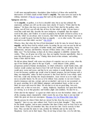 A still more uncomplimentary description (than helpless) of those who needed the
intervention of Christ's death on their behalf is ungodly. The same term was used in the
striking statement of Ro 4:5 (see note) that such are the people God justifies. (Ibid)
Spurgeon adds that…
To be ungodly, or godless, is to be in a dreadful state, but as use has softened the
expression, perhaps you will see the sense more clearly if I read it, “Christ died for the
impious,” for those who have no reverence for God. Christ died for the godless, who,
having cast off God, cast off with him all love for that which is right. I do not know a
word that could more fitly describe the most irreligious of mankind than the original
word in this place, and I believe it is used on purpose by the Spirit of God to convey to us
the truth, which we are always slow to receive, that Christ did not die because men were
good, or would be good, but died for them as ungodly — or, in other words, “He came to
seek and to save that which was lost.” (Lk 19:10)
Observe, then, that when the Son of God determined to die for men, he viewed them as
ungodly, and far from God by wicked works. In casting his eye over our race he did not
say, “Here and there I see spirits of nobler mould, pure, truthful, truth-seeking, brave,
disinterested, and just; and therefore, because of these choice ones, I will die for this
fallen race.” No; but looking on them all, he whose judgment is infallible returned this
verdict, “They are all gone out of the way; they are together become unprofitable; there is
none that doeth good, no, not one.” Putting them down at that estimate, and nothing
better, Christ died for them.
He did not please himself with some rosy dream of a superior race yet to come, when the
age of iron should give place to the age of gold, — some halcyon (calm, golden,
prosperous) period of human development, in which civilization would banish crime, and
wisdom would conduct man back to God. Full well He knew that, left to itself, the world
would grow worse and worse, and that by its very wisdom it would darken its own eyes.
It was not because a golden age would come by natural progress, but just because such a
thing was impossible, unless he died to procure it, that Jesus died for a race which, apart
from him, could only develop into deeper damnation. Jesus viewed us as we really were,
not as our pride fancies be; He saw us to be without God, enemies to our own Creator,
dead in trespasses and sins, corrupt, and set on mischief, and even in our occasional cry
for good, searching for it with blinded judgment and prejudiced heart, so that we put
bitter for sweet and sweet for bitter. He saw that in us was no good thing, but every
possible evil, so that we were lost, — utterly, helplessly, hopelessly lost apart from Him:
yet viewing us as in that graceless and Godless plight and condition, He died for us…
Christ died for the impious” is a great net which takes in even the leviathan sinner; and of
all the creeping sinners innumerable which swarm the sea of sin, there is not one kind
which this great net does not encompass. (Romans 5:6: For Whom Did Christ Die?)
But the persons for whom Christ died are viewed by him from the cross as being
“ungodly,” that is to say, men without God. “God is not in their thoughts.” They can live
for the month together, and no more remember him than if there were no God. God is not
in their hearts. If they do remember him, they do not love him. God is scarcely in their
fears. They can take his name in vain, profane his Sabbath, and use his name for
blasphemy. God is not in their hopes. They do not long to know him, or to be with him,
 