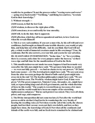 would rise in goodness?Is not the process rather "waxing worse and worse"
— going awaybackwards?"Notliking," and liking less and less, "to retain
God in their knowledge."
3. Without strength —
(1)Of reason, to find the lost God.
(2)Of wisdom, to discoverthe right plan of life.
(3)Of conscience, to see and testify for true morality.
(4)Of will, to do the duty that is apparent.
(5)Of affection, which has all been squandered and lost, to love God even
when He reveals Himself!
4. This is a very sadcondition. If you saw a man who, by his self-will and over-
confidence, had brought on himself some terrible disaster, you would yet pity
him, and help him out of his difficulty. And do you think that God will not
pity a whole world of immortal creatures made in His ownimage? True, He
condemns. But He also sorrows, overour fall, and yearns for our salvation.
III. SEASONABLE INTERPOSITION. "Indue time." As "for everything
there is a season, anda time for every purpose under the heaven," so there
was a ripe and full time for the manifestation of God in the flesh.
1. This manifestationwas not made too soon. Suppose it had been made very
soonafter the fall, men might have said, "We gotmore help than we needed
— we were not fully proved — we had no chance to try our powers." If Christ
had come sooner —(1) The Jewishpriests might have said, "We are sent away
from the altar too soon;perhaps the blood of bulls and of goats might take
awaysin in the end."(2) The heathen philosophers might have said, "We are
supersededtoo soon. The World by wisdom might know God, if time were
given."(3)The greatconquerors, Nimrod, Cyrus, Alexander, etc., might have
said, as representing kings and all civil governments, and the whole doctrine
of force in this world, "The sceptre is wrestedfrom us too soon;a few more
battles and the world would have been one empire of far-stretching
righteousness andpeace." Butno such protestwas raised. They were all silent,
priest, and sage, andconqueror.
2. The Divine interposition did not come too late.(1)Not after the world had
grown so old in sin that it had lostin its wanderings the very faculty of
hearing the recalling voice.(2)Notwhen even the saltof the earth, the chosen
people, had lost their savour, worn out their own beliefs, and lost, as they
might have done, the knowledge ofGod.(3)Not when all the continents and
islands of the earth were full, and no fresh tracts remained to be claimedand
 