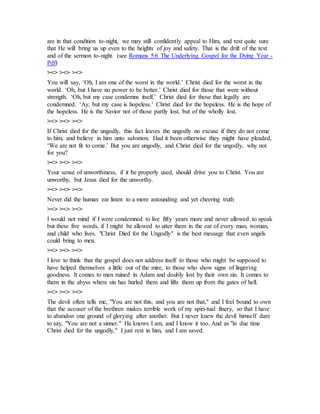 are in that condition to-night, we may still confidently appeal to Him, and rest quite sure
that He will bring us up even to the heights of joy and safety. That is the drift of the text
and of the sermon to-night. (see Romans 5:6 The Underlying Gospel for the Dying Year -
Pdf)
><> ><> ><>
You will say, ‘Oh, I am one of the worst in the world.’ Christ died for the worst in the
world. ‘Oh, but I have no power to be better.’ Christ died for those that were without
strength. ‘Oh, but my case condemns itself.’ Christ died for those that legally are
condemned. ‘Ay, but my case is hopeless.’ Christ died for the hopeless. He is the hope of
the hopeless. He is the Savior not of those partly lost, but of the wholly lost.
><> ><> ><>
If Christ died for the ungodly, this fact leaves the ungodly no excuse if they do not come
to him, and believe in him unto salvation. Had it been otherwise they might have pleaded,
‘We are not fit to come.’ But you are ungodly, and Christ died for the ungodly, why not
for you?
><> ><> ><>
Your sense of unworthiness, if it be properly used, should drive you to Christ. You are
unworthy, but Jesus died for the unworthy.
><> ><> ><>
Never did the human ear listen to a more astounding and yet cheering truth
><> ><> ><>
I would not mind if I were condemned to live fifty years more and never allowed to speak
but these five words, if I might be allowed to utter them in the ear of every man, woman,
and child who lives. "Christ Died for the Ungodly" is the best message that even angels
could bring to men.
><> ><> ><>
I love to think that the gospel does not address itself to those who might be supposed to
have helped themselves a little out of the mire, to those who show signs of lingering
goodness. It comes to men ruined in Adam and doubly lost by their own sin. It comes to
them in the abyss where sin has hurled them and lifts them up from the gates of hell.
><> ><> ><>
The devil often tells me, "You are not this, and you are not that," and I feel bound to own
that the accuser of the brethren makes terrible work of my spiri-tual finery, so that I have
to abandon one ground of glorying after another. But I never knew the devil himself dare
to say, "You are not a sinner." He knows I am, and I know it too. And as "in due time
Christ died for the ungodly," I just rest in him, and I am saved.
 