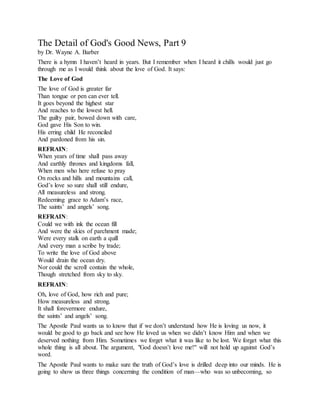 The Detail of God's Good News, Part 9
by Dr. Wayne A. Barber
There is a hymn I haven’t heard in years. But I remember when I heard it chills would just go
through me as I would think about the love of God. It says:
The Love of God
The love of God is greater far
Than tongue or pen can ever tell.
It goes beyond the highest star
And reaches to the lowest hell.
The guilty pair, bowed down with care,
God gave His Son to win.
His erring child He reconciled
And pardoned from his sin.
REFRAIN:
When years of time shall pass away
And earthly thrones and kingdoms fall,
When men who here refuse to pray
On rocks and hills and mountains call,
God’s love so sure shall still endure,
All measureless and strong.
Redeeming grace to Adam’s race,
The saints’ and angels’ song.
REFRAIN:
Could we with ink the ocean fill
And were the skies of parchment made;
Were every stalk on earth a quill
And every man a scribe by trade;
To write the love of God above
Would drain the ocean dry.
Nor could the scroll contain the whole,
Though stretched from sky to sky.
REFRAIN:
Oh, love of God, how rich and pure;
How measureless and strong.
It shall forevermore endure,
the saints’ and angels’ song.
The Apostle Paul wants us to know that if we don’t understand how He is loving us now, it
would be good to go back and see how He loved us when we didn’t know Him and when we
deserved nothing from Him. Sometimes we forget what it was like to be lost. We forget what this
whole thing is all about. The argument, "God doesn’t love me!" will not hold up against God’s
word.
The Apostle Paul wants to make sure the truth of God’s love is drilled deep into our minds. He is
going to show us three things concerning the condition of man—who was so unbecoming, so
 