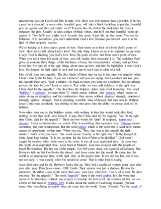 undeserving and yet God loved him in spite of it. Have you ever noticed how a jeweler, if he has
a pearl or a diamond or some other beautiful gem, will take a black backdrop to put that beautiful
gem up against and then put a light on it? It seems like the darker the backdrop, the more it
enhances the gem. Usually he uses a piece of black velvet, and he’ll put that beautiful stone up
against it. Then he’ll turn a light on it. It exalts that stone. It just lifts up that stone. You see the
brilliance of it. Sometimes you can’t understand God’s love because you haven’t seen it in the
light of what scripture teaches.
We’re looking at it from man’s point of view. Paul wants us to look at it from God’s point of
view. How do we talk about God’s love? The only thing I know to do is let scripture to say what
it says. Paul is showing you God’s love from His point of view, not from man’s point of view.
When you see it from His point of view, you will realize how awesome it is. The backdrop Paul
gives us contains three things of the blackness of man, the characteristics of man, and yet God
loved him. He puts all of the ugly things about man up here, and then he highlights it with God’s
love. He focuses the light right in on it and you get to see it just as clear as a bell.
First of all, man was ungodly. The first shade of black that we see is that man was ungodly when
Christ came to die for him. If you are a believer and you are saying that God does not love you,
the Apostle Paul says, "Wait a minute! Go back to when you were not a believer. He has already
proven His love for you." Look at verse 6: "For while we were still helpless, at the right time
Christ died for the ungodly." This describes the helpless, fallen state of all humanity. The word
"helpless" is asthenes. It comes from "a" which means without, plus sthenoo, which means to
make strong or strengthen and the combination then means without physical strength, emotional
strength, spiritual strength. Paul is depicting a terrible state of despair that man was in. Without
Jesus Christ man absolutely has nothing in him that gives him the ability to pursue God or His
holiness.
Now when man was in that helpless estate, with nothing in him that would seek after God,
nothing in him that could save himself, it says that Christ died for the ungodly. V6, "at the right
time Christ died for the ungodly." There are two words for "time" in scripture, kairos and
chronos. I wear a chronometer—a watch. That is something that measures time. Chronos means
something that can be measured. But the word kairos, which is the word that is used here, means
season or opportunity or due time. When you say, "Boy, that was at just exactly the right
minute," that’s what you mean. This word means "exactly at the right time." In the Gospel of
John, Jesus kept saying, "It is not yet time for the Son of Man to be glorified." God wasn’t
caught by surprise when Jesus went to the cross. It was all at an appointed time. He came into
this world at an appointed time. Look back at Malachi. God was so upset with the people of
Israel He withdrew His fire out of the temple. For 400 years, there was a period of darkness. But
Hebrews tells us that God broke the silence, and Jesus came into the world. He came into the
world at an appropriate time, at the right time, at the proper time. It was not too late, and it was
not too early. It was exactly when He needed to come. That is what Paul is saying.
Jesus died once and for all. Hebrews backs that up. They had a sacrificial system going year after
year after year. Then Jesus came—THE Lamb. Their system was just a shadow. He was the
substance. He didn’t come to die more than once. Just once. One time! That is all it took. He died
one time "for the ungodly." The word "ungodly" there is the word asebes. It is the word that
means to be absolutely without any respect or worship for God at all. As a matter of fact, we see
a form of that word in Romans 1:18. It talks about the wrath of God being revealed (present
tense—has been being revealed) since sin came into the world. Verse 18 reads, "For the wrath of
 