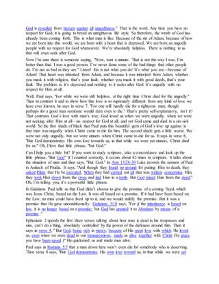 God is revealed from heaven against all ungodliness." That is the word. Any time you have no
respect for God, it is going to breed an unrighteous life style. So therefore, the wrath of God has
already been coming forth. This is what man is like. Because of the sin of Adam, because of how
we are born into this world, we are born with a heart that is depraved. We are born an ungodly
people with no respect for God whatsoever. We’re absolutely helpless. There is nothing in us
that will even seek after God.
Now I’m sure there is someone saying, "Now, wait a minute. That is not the way I was. I’m
better than that. I was a good person. I’ve never done some of the bad things that other people
do. I’m not as bad as they are." Listen! Sin is not what you do! It’s what you are—because of
Adam! That heart was inherited from Adam, and because it was inherited from Adam, whether
you mask it with religion, that’s your fault; whether you mask it with good deeds, that’s your
fault. The problem is, it’s depraved and nothing in it seeks after God. It’s ungodly with no
respect for Him at all.
Well, Paul says, "For while we were still helpless, at the right time Christ died for the ungodly."
Then to contrast it and to show how this love is so supremely different from any kind of love we
have ever known, he says in verse 7, "For one will hardly die for a righteous man; though
perhaps for a good man someone would dare even to die." That’s pretty self-explanatory, isn’t it?
That contrasts God’s love with man’s love. God loved us when we were ungodly, when we were
not seeking after Him at all—no respect for God at all, and yet God came and died in a sin-sick
world. So the first shade of black that Paul puts this beautiful gem of God’s love up against is
that man was ungodly when Christ came to die for him. The second shade gets a little worse. We
were not only ungodly, but we were sinners when Christ came to die for us. It says in verse 8,
"But God demonstrates His own love towards us, in that while we were yet sinners, Christ died
for us." Oh, I love that little phrase, "but God."
Can I help you a little bit? If you want to study scripture, take a concordance and look up the
little phrase, "But God" If I counted correctly, it occurs about 82 times in scripture. It talks about
the situation of man and then says, "But God." In Acts 13:28-30 Luke records the sermon of Paul
in Antioch of Pisidia. It says, "And though they found no ground for putting Him to death, they
asked Pilate that He be executed. When they had carried out all that was written concerning Him,
they took Him down from the cross and laid Him in a tomb. But God raised Him from the dead;"
Oh, I’m telling you, it’s a powerful little phrase.
In Galatians Paul tells us that God didn’t choose to give the promise of a coming Seed, which
was Jesus Christ, based on the Law. It was all based on a promise. If it had have been based on
the Law, no man could have lived up to it, and we would nullify the promise. But it was a
promise that He gave unconditionally. Galatians 3:18 says, "For if the inheritance is based on
law, it is no longer based on a promise; but God has granted it to Abraham by means of a
promise.."
Ephesians 2 spends the first three verses talking about how man is dead in his trespasses and
sins, can’t do a thing, absolutely controlled by the power of the darkness around him. Then it
says in verse 4, " But God, being rich in mercy, because of His great love with which He loved
us, even when we were dead in our transgressions, made us alive together with Christ (by grace
you have been saved )" He quickened us and made man alive.
Paul says in Romans 5:7 that a man down here won’t even die for somebody who is deserving.
Then verse 8 says, "But God demonstrates His own love toward us, in that while we were yet
 