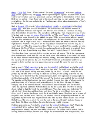 sinners, Christ died for us " What a contrast! The word "demonstrates" is the word sunistano.
"Sun" means together with, and histemi means to put or to place together. In other words, if you
want to know whether God loves you or not, God has put together a demonstration of how much
He loves you and me—when Jesus went to the cross. It was while we were ungodly, while we
were helpless, that He came and died for us. That becomes a living, clear demonstration of God’s
love in our lives.
bloodin Hispropitiationas apubliclydisplayedGodwhomwe read, "Romans 3:25Back in
s us." Now what does He demonstrate? He demonstrates His own love towardfaiththrough
That’s important. When we were against Him, His love was towards us. He makes it a living,
clear demonstration towards those who are helpless and ungodly. Then he goes on to say in verse
.hamartolos" there issinnersfor us." The word "diedChrist,sinnersyet8, "in that while we were
The word that means devoted to sin, wicked, perverse. While we were in this helpless, ungodly
state, we were also devoted to sin, and wicked and perverse. We were devoted to the very things
God hates. This is tough to take, isn’t it? Most of us think a little bit better of ourselves than we
ought to think. We think, "No, I was not that way! I know somebody who was that way, but I
wasn’t that way. Why, I’ve always loved God." Have you ever heard that? It’s certainly not what
God says in His Word. When a person is born and draws breath on this earth, he’s not only born
ungodly, he is born devoted to the very things God hates! He can’t change it! He is helpless.
Talk about love, Jesus came and died for us when we were still sinners. This is the ever-present,
clear demonstration of the love that God has for us. What Paul wants us to see is that if He loved
us that much when we were nothing and deserved nothing, how much more does He love us now
that we have put our faith into the Lord Jesus Christ? Paul wants us to see that God loved us
enough to die for us when we were undeserving and how much He wants His love to be seen
now.
saved, we shall bebloodby Hisjustifiedbeennow, havingthenmoreMuchLook at verse 9: "
yond this.Him." Much more than what? The word means far bethroughof Godwrathfrom the
Let’s look at that phrase "having now been justified by His blood." In verse 1 it says we are
justified by our faith. That’s looking at it from us. But now, we are looking at it from His side.
The blood had to be shed. Over the past several years, that’s been a problem to some people. Is
the blood just symbolic of His death? Heavens no! The death of Jesus satisfied the love of God.
The shedding of His blood satisfied the justice of God. He could have died of a heart attack. He
could have fallen off of a donkey and broken His neck. But He didn’t. He shed His blood,
willingly shed it. No man took His life. Jesus dismissed His own human spirit on the cross.
That’s the significant difference between Jesus and the first Adam. This is God we’re talking
about. He had to shed His blood. He says in Hebrews, "Thou hast given Me a body to do Thy
will, oh God." Spirit does not bleed, but a body does. The life is in the blood. It was not just
divine blood. It was not just human blood, but it was divinely human blood that had to be shed of
the perfect man, the God Man! Therefore, His sacrifice could be accepted by the Father. So, we
are justified by His blood. Yes, we put our faith into Him, but then it turns around. This is what
He had to do. This was an act of His love. He went to the cross. He didn’t just die, He died a
cruel death! His blood was shed on the cross that you and I might be saved.
Him." What is thethroughof Godwrathfrom thesavedPaul then goes on to say, "we shall be
of God? Well, we know that it’s being revealed toward the ungodliness andwrath
unrighteousness of men, but what is he talking about here? The definite article is used. Paul is
looking down the road here, because even though the wrath of God is now being revealed, there
 