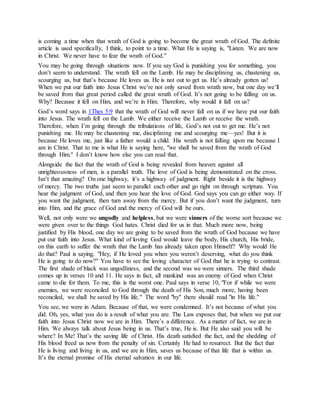 is coming a time when that wrath of God is going to become the great wrath of God. The definite
article is used specifically, I think, to point to a time. What He is saying is, "Listen. We are now
in Christ. We never have to fear the wrath of God."
You may be going through situations now. If you say God is punishing you for something, you
don’t seem to understand. The wrath fell on the Lamb. He may be disciplining us, chastening us,
scourging us, but that’s because He loves us. He is not out to get us. He’s already gotten us!
When we put our faith into Jesus Christ we’re not only saved from wrath now, but one day we’ll
be saved from that great period called the great wrath of God. It’s not going to be falling on us.
Why? Because it fell on Him, and we’re in Him. Therefore, why would it fall on us?
n us if we have put our faiththat the wrath of God will never fall o1Thes 5:9God’s word says in
into Jesus. The wrath fell on the Lamb. We either receive the Lamb or receive the wrath.
Therefore, when I’m going through the tribulations of life, God’s not out to get me. He’s not
punishing me. He may be chastening me, disciplining me and scourging me—yes! But it is
because He loves me, just like a father would a child. His wrath is not falling upon me because I
am in Christ. That to me is what He is saying here, "we shall be saved from the wrath of God
through Him." I don’t know how else you can read that.
Alongside the fact that the wrath of God is being revealed from heaven against all
unrighteousness of men, is a parallel truth. The love of God is being demonstrated on the cross.
Isn’t that amazing? On one highway, it’s a highway of judgment. Right beside it is the highway
of mercy. The two truths just seem to parallel each other and go right on through scripture. You
hear the judgment of God, and then you hear the love of God. God says you can go either way. If
you want the judgment, then turn away from the mercy. But if you don’t want the judgment, turn
into Him, and the grace of God and the mercy of God will be ours.
Well, not only were we ungodly and helpless, but we were sinners of the worse sort because we
were given over to the things God hates. Christ died for us in that. Much more now, being
justified by His blood, one day we are going to be saved from the wrath of God because we have
put our faith into Jesus. What kind of loving God would leave the body, His church, His bride,
on this earth to suffer the wrath that the Lamb has already taken upon Himself? Why would He
do that? Paul is saying, "Hey, if He loved you when you weren’t deserving, what do you think
He is going to do now?" You have to see the loving character of God that he is trying to contrast.
The first shade of black was ungodliness, and the second was we were sinners. The third shade
comes up in verses 10 and 11. He says in fact, all mankind was an enemy of God when Christ
came to die for them. To me, this is the worst one. Paul says in verse 10, "For if while we were
enemies, we were reconciled to God through the death of His Son, much more, having been
reconciled, we shall be saved by His life." The word "by" there should read "in His life."
You see, we were in Adam. Because of that, we were condemned. It’s not because of what you
did. Oh, yes, what you do is a result of what you are. The Law exposes that, but when we put our
faith into Jesus Christ now we are in Him. There’s a difference. As a matter of fact, we are in
Him. We always talk about Jesus being in us. That’s true, He is. But He also said you will be
where? In Me! That’s the saving life of Christ. His death satisfied the fact, and the shedding of
His blood freed us now from the penalty of sin. Certainly He had to resurrect. But the fact that
He is living and living in us, and we are in Him, saves us because of that life that is within us.
It’s the eternal promise of His eternal salvation in our life.
 