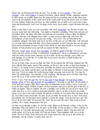 ." The wordenemieswhile we wereifotice the way Paul presents Him. He says, "ForN
. It means to be hated, odious, hateful, hostile, opposing someone.echthros" is the wordenemies"
In other words, we actually hated God. We opposed Him by everything that we did when Jesus
came to die for mankind on this earth. How in the world could we say He doesn’t love us? When
we were nothing, before He ever knew us, when mankind was as sinful as it’s ever been, Christ
came and demonstrated God’s love by dying on the cross. Great enmity existed between God and
man.
" has the idea of when tworeconciledWhile in that state, it says, we were reconciled. The word "
can now come back into fellowship. You ought to remember something. When man and man are
reconciled, that’s one thing. But when God and man are reconciled, it takes a little bit different
situation. Man has to be changed from within, or man can never fellowship with God. The
reconciliation of man involved not just man saying, " I’m sorry." Oh, no! Man had to be
completely changed. The Spirit must be in our lives so that now we can fellowship with God and
we can walk hand in hand with Him. We’ve been reconciled to God. God and man can now have
peace and be reconciled because of what Christ did for us. But when He did it, we were totally
enemies of God, devoted to sin and with no respect for Him whatsoever.
" We were inlifeby Hissaved, we shall bereconciled, having beenmoremuchPaul says, "
Adam, and now we are in Christ. It commences at justification, but it is consummated over here
when the wrath of God comes. Because we are in Him, all the way through, every valley we
walk through, it’s in His life, it’s in Him that we are saved. One day we shall be taken up
because we are in Him.
We are in Christ when we put our faith into Him. We are placed into His body, baptized into His
body with the Holy Spirit, and it’s Him pouring out His love into us that we have been looking at
in verse 5. So, having loved us back here, you think He doesn’t love us now? He has already
guaranteed your future and has given you the ability in Himself to bear up under whatever comes
your way. You’re not under His wrath because things are going bad in your life. You may be
under His chastisement, His discipline or His scourging. But because we’re in Christ, that wrath
won’t fall on us. It fell on Him when He was on the cross.
,ChristJesusLordourthroughGodinexultalsothis, but weonlyVerse 11 says, "And not
" I’m going to end there. We are going toreconciliationthereceivednowhavewewhomthrough
come back and overlap a little bit to make sure we understand some of these verses. I want you
to see the three shades of black of man’s sin that God takes and uses to put the gem of the love of
Christ up against. Then in scripture He turns a spotlight on it so that you can see how much God
really does love us. If we would go back and remember what it was like to be lost, we would
rejoice every day of our walk to realize He died for us before we ever knew Him. He knew about
me, but I didn’t know about Him. He died. So do you think He doesn’t love us now? If He never
did anything else, He has taken away anybody’s excuse for saying, "God does not love me." The
key is, do you love Him? Do you love His word? Do you love His ways? That seems to be the
problem. He’s clearly demonstrated His love.
So when we go through a valley, it’s not His wrath. When we go through a valley, it may be His
chastening hand, but whatever it is, He gives us the ability to bear up under it. That’s a picture of
His loving us. You think that doesn’t give you hope for a glorious future? One day when the
wrath comes, we’ll be in the Lamb! We’ll go out of here. When judgment falls, we’re in the
Lamb. We’re in Christ. Well, God loves you. I don’t know how else to say it. My words are
inadequate, but the scripture is pretty clear, isn’t it?
 