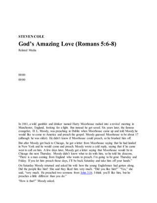 STEVEN COLE
God’s Amazing Love (Romans 5:6-8)
Related Media
00:00
00:00
In 1861, a wild gambler and drinker named Harry Moorhouse rushed into a revival meeting in
Manchester, England, looking for a fight. But instead he got saved. Six years later, the famous
evangelist, D. L. Moody, was preaching in Dublin when Moorhouse came up and told Moody he
would like to come to America and preach the gospel. Moody guessed Moorhouse to be about 17
(although he was older). He didn’t know if Moorhouse could preach, so he brushed him off.
But after Moody got back to Chicago, he got a letter from Moorhouse saying that he had landed
in New York and he would come and preach. Moody wrote a cold reply, saying that if he came
west to call on him. A few days later, Moody got a letter saying that Moorhouse would be in
Chicago the next Thursday. Moody didn’t know what to do with him, so he told his deacons,
“There is a man coming from England who wants to preach. I’m going to be gone Thursday and
Friday. If you let him preach those days, I’ll be back Saturday and take him off your hands.”
On Saturday Moody returned and asked his wife how the young Englishman had gotten along.
Did the people like him? She said they liked him very much. “Did you like him?” “Yes,” she
said, “very much. He preached two sermons from John 3:16. I think you’ll like him, but he
preaches a little different than you do.”
“How is that?” Moody asked.
 