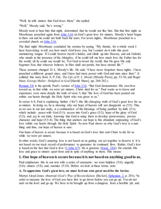 “Well, he tells sinners that God loves them,” she replied.
“Well,” Moody said, “he’s wrong.”
Moody went to hear him that night, determined that he would not like him. But that first night as
Moorhouse preached again from John 3:16 on God’s great love for sinners, Moody’s heart began
to thaw out and he could not hold back the tears. For seven nights, Moorhouse preached to a
crowded church on John 3:16.
The final night Moorhouse concluded his sermon by saying, “My friends, for a whole week I
have been trying to tell you how much God loves you, but I cannot do it with this poor
stammering tongue. If I could borrow Jacob’s ladder, and climb up into Heaven, and ask Gabriel,
who stands in the presence of the Almighty, if he could tell me how much love the Father has for
the world, all he could say would be, ‘For God so loved the world, that He gave His only
begotten Son, that whoever believes in Him shall not perish, but have eternal life.’”
Those sermons changed D. L. Moody’s life. He said, “I have never forgotten those nights. I have
preached a different gospel since, and I have had more power with God and man since then.” (I
collated this story from A. P. Fitt, The Life of D. L. Moody [Moody Press], pp. 53-56, and Roger
Steer, George Muller: Delighted in God [Harold Shaw], pp. 260-262.)
Romans 5:8 is the apostle Paul’s version of John 3:16: “But God demonstrates His own love
toward us, in that while we were yet sinners, Christ died for us.” Paul wants us to know and
experience even more deeply the truth of verse 5, that “the love of God has been poured out
within our hearts through the Holy Spirit who was given to us.”
In verses 6-8, Paul is explaining further (“for”) this life-changing truth of God’s great love for us
as sinners. In doing so, he is showing why our hope of heaven will not disappoint us (5:5). This,
as we saw in our last study, is a continuation of the blessings of being justified by faith (5:1),
which include: peace with God (5:1); access into God’s grace (5:2); hope of the glory of God
(5:2); and, joy in our trials, knowing that God is using them to develop perseverance, proven
character and hope (5:3-4). The thing that anchors our hope is this abundant outpouring of God’s
love within our hearts through the Holy Spirit. So now Paul shows us why God’s love is a sure
thing and thus, our hope of heaven is sure:
Our hope of heaven is secure because it is based on God’s love that sent Christ to die for us
while we were yet sinners.
In other words, God’s amazing love is not based on us getting our act together to deserve it. It is
not based on our track record of performance to guarantee its continued flow. Rather, God’s love
is based on the fact that God is love (1 John 4:7). He is gracious (Exod. 34:6). He extends His
love and grace to sinners apart from and in spite of anything in them. This means:
1. Our hope of heaven is secure becauseit is not basedon anything goodin us.
Paul emphasizes this in our text with a series of synonyms: we were helpless (5:6); ungodly
(5:6); sinners (5:8); and, enemies (5:10). Before we look at these terms, note:
A. To appreciate God’s great love, we must feel our own great need for the Savior.
Martyn Lloyd-Jones observed (God’s Way of Reconciliation [Ba-ker], Ephesians 2, p. 201), “In
order to measure the love of God you have first to go down before you can go up. You do not
start on the level and go up. We have to be brought up from a dungeon, from a horrible pit; and
 