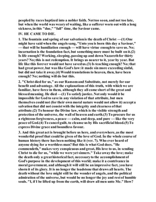peopled by races baptized into a nobler faith. Nottoo soon, and not too late,
but when the world was wearyof waiting, like a sufferer worn out with a long
sickness, in this "due," "full" time, the Saviour came.
IV. HE CAME TO DIE.
1. The fountain and spring of our salvationis the death of Christ —(1) One
might have said when the angels sang, "Unto you is born this day a Saviour,"
— that will be humiliation enough — will have virtue enoughto save us. No;
incarnation is the foundation fact, but something more must be built on it.(2)
Is life enough? Working, sleeping, passing up and down Nazarethfor thirty
years? No;this is not redemption. It brings us nearer to it, year by year. But
life like this forever would not have savedus.(3) Is teaching enough? No; that
had greatpower, but was like God's law:it made sin more exceeding sinful,
but did not take it away.(4)Would translations to heaven, then, have been
enough? No; nothing will do but this.
2. "Christ died for us," as our Ransomand Substitute, not merely for our
benefit and advantage. All the explanations of this truth, with which we are
familiar, have force in them, although they all come short of the great and
blessedmeaning. He died —(1) To satisfyjustice. Not only would it be
impossible for God to save in any violation of that attribute, but men
themselves could not (for their own moral nature would not allow it) accepta
salvationthat did not consistwith the integrity and clearness ofthat
attribute.(2) To honour the Divine law, which is the visible strength and
protection of the universe, the wall of heaven and earth.(3) To procure for us
a righteous forgiveness, a peace — calm, and deep, and pure — like the very
peace ofGod.(4) To cancelguilt, to cleanse us by His sacrificialblood.(5)To
express Divine grace and boundless favour.
3. And this greatact is brought before us here, and everywhere, as the most
wonderful proof that could be given of the love of God. In the whole course of
human history there has been nothing like it (ver. 7). Who ever heard of
anyone dying for a worthless man? But this is what God does. "He
commendeth," makes very conspicuous and great, His love to us, in sending
Christ to die for us, "while we were yet sinners." Take awaythe love; make
the death only a greathistoricalfact, necessaryto the accomplishmentof
God's purpose in the development of this world; make it a contrivance in
moral government, and although it will still be an impressive fact, you have
shorn it of its glory. It is no longer the loadstone that draws all hearts. The
death without the love might still be the wonderof angels, and the political
admiration of the universe, but would be no longer the joy and restof humble
souls. "I, if I be lifted up from the earth, will draw all men unto Me." How?
 