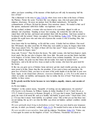unless you know something of the measure of that depth you will only be measuring half the
love of God.”
This is illustrated in the story in Luke 7:36-50, where Jesus went to dine at the house of Simon
the Pharisee. Picture the scene: You have this very religious man, who took great pride in his
religious observance. He never ate unclean food. He tithed meticulously. He kept the
commandments of Moses. He kept his distance from notorious sinners. He wanted to find out if
this upstart, uneducated rabbi from Galilee was legitimate or not.
As they reclined at dinner, a woman who was known to be a prostitute slipped in with an
alabaster vial of perfume. Standing at Jesus’ feet weeping, she wetted His feet with her tears,
wiped them with her hair, and kissed and anointed them with the perfume. And Jesus seemed to
be pleased with her actions! Simon was aghast! He was thinking (Luke 7:39), “If this man were a
prophet He would know who and what sort of person this woman is who is touching Him, that
she is a sinner.”
Jesus knew what he was thinking, so He told him a story. A lender had two debtors. One owed
him 500 denarii; the other owed him 50. When they were unable to repay, he forgave them both.
Then Jesus asked (7:42), “So which of them will love him more?” Simon answered, “I suppose
the one whom he forgave more.”
Jesus said, “Correct.” Then He drew the lesson. The sinful woman, who had been forgiven much,
loved much. But the one who is forgiven little loves little. His point was not that Simon had little
to be forgiven of. In fact, Simon had not even shown Jesus common hospitality. He was rude and
arrogant. Rather, the point was that Simon did not realize how much he needed God’s
forgiveness, and so he did not love Jesus as much as this woman, who knew her great need for
the Savior.
If, like me, you grew up in a Christian home and never got into much trouble growing up, you’re
more prone to be like Simon than like the prostitute. If you want to know and experience the
great love of God in Christ, you have to see more of the awful depths of sin that lurk in your own
heart. Again, to cite Lloyd-Jones (Romans: Assurance [Zondervan], p. 114), “It is to the extent to
which we realize our inability and incapacity that we realize the love of God.” Paul shows us our
inability in these verses:
B. We greatly need the Savior because we were helpless, ungodly, sinners, and enemies of
God.
(1). We were helpless.
“Helpless” in this context means, “incapable of working out any righteousness for ourselves”
(The Epistle to the Romans, by William Sanday & Arthur Headlam [T. & T. Clark] 5th ed., p.
127). F. Godet (Commentary on Romans [Kregel], p. 191) says that it means “total incapacity for
good, the want of all moral life such as is healthy and fruitful in good works.” Lloyd-Jones (ibid.,
p. 112) says that it means “total inability in a spiritual sense.” But so that you see that these men
are not making this up, let’s see what the Bible says about our helpless spiritual condition outside
of Christ:
We were spiritually dead, living in disobedience to God. “And you were dead in your trespasses
and sins, in which you formerly walked” (Eph. 2:1-2). We needed God to raise us from the dead.
We were not able to save ourselves. Jesus told the religious Nicodemus (John 3:3), “Unless one
is born again he cannot see the kingdom of God.” As a Pharisee, Nicodemus was about as
 