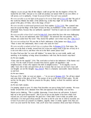 religious as you can get. But all that religion could not get him into the kingdom of God. He
needed the new birth. And just as we could not produce our natural birth by our own efforts or
will power, so it is spiritually. It must be an act of God. You can’t save yourself.
We were not able to see the light of the gospel to be saved. Paul said (2 Cor. 4:4) that “the god of
this world has blinded the minds of the unbelieving so that they might not see the light of the
gospel of the glory of Christ, who is the image of God.”
We were not able to understand spiritual truth. Paul explains (1 Cor. 2:14), “But a natural man
does not accept the things of the Spirit of God, for they are foolishness to him; and he cannot
understand them, because they are spiritually appraised.” God has to open our eyes to understand
the gospel.
We were not able to hear God’s truth. In John 8:43, Jesus asked the Jews who were challenging
Him, “Why do you not understand what I am saying?” He answered His own question, “It is
because you cannot hear My word.” They lacked the spiritual ears to hear (see, also, John 14:17).
We were not seeking God. We saw this in Paul’s indictment of the human race (Rom. 3:11),
“There is none who understands, there is none who seeks for God.”
We were not able to submit to God’s law or to please Him. In Romans 8:7-8, Paul states, “the
mind set on the flesh is hostile toward God; for it does not subject itself to the law of God, for it
is not even able to do so, and those who are in the flesh cannot please God.”
So when Paul says that “we were still helpless,” he means that we were totally unable and
unwilling to do anything to bring about reconciliation with God. But he doesn’t stop there!
(2). We were ungodly.
“Christ died for the ungodly” (5:6). This word takes us back to his indictment of the human race
(1:18), “For the wrath of God is revealed from heaven against all ungodliness and
unrighteousness of men who suppress the truth in unrighteousness.” To be ungodly is to be
unlike God, who is holy and apart from all sin. It means that our ways are not God’s ways and
our thoughts are not His thoughts (Isa. 55:8-9). There is a humanly uncrossable chasm between
us and God.
(3). We were sinners.
Paul says (5:8): “while we were yet sinners ….” As we saw in Romans 3:23, “for all have sinned
and come short of the glory of God.” The essence of sin is to fall short of God’s glory. We did
not live for His glory. We had no concern for His glory. Rather, we lived for ourselves and our
own glory.
(4). We were God’s enemies.
I’m jumping ahead to verse 10, where Paul describes our past as being God’s enemies. We were
hostile toward Him (8:7), alienated from Him and opposed to His lordship over our lives.
Maybe you’re thinking, “This is awfully depressing. It tears down my self-esteem. It doesn’t
help me to feel good about myself.” But if you do not see the depths of sin from which God
rescued you, you won’t appreciate His great love. Christ didn’t come to help you polish your
self-esteem or to feel good about yourself. He came to die for your sins in order to reconcile you
to God. If you don’t see yourself as a helpless, ungodly sinner at enmity against God, then you
won’t see your need for the Savior. And, you’ll never have assurance about your hope of heaven,
 