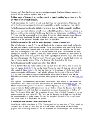 because you’ll base that hope on your own goodness or merit. Our hope of heaven can only be
secure if it is not based on anything good in us.
2. Our hope of heaven is secure becauseit is based on God’s gracious love for
us while we were yet sinners.
“God demonstrates His own love toward us, in that while we were yet sinners, Christ died for
us” (5:8). Demonstrates means to show, prove, establish, or render conspicuous. Note briefly:
A. God’s gracious love took the initiative to save us from our helpless, ungodly condition.
These verses show that salvation is totally from God and His great love. There was nothing in us
that was lovable or that motivated God to send the Savior. As God pictures Israel (Ezek. 16:3-6,
9-10), we were like an unwanted newborn infant, thrown into a field, squirming in our blood, a
piece of garbage about to die. He took us, bathed us with water, anointed us with oil, and
wrapped us in fine garments. Salvation stems from His great love.
B. God’s gracious love for us is far higher than any example of human love.
This is Paul’s point in verse 7: “For one will hardly die for a righteous man; though perhaps for
the good man someone would dare even to die.” Some commentators argue that Paul is drawing
a distinction between the righteous man, who keeps the law but is not very kind; and the good
man, who is both righteous and kind. But I don’t see that as his point. The two terms are never
distinguished like that in Scripture. Rather, Paul makes an initial statement and then qualifies it
by granting that in some cases, a person may die for a good person. But who would offer to take
the place of a scoundrel who deserves to die? Answer: Jesus would! In fact, He died for only one
type of person: ungodly sinners! None of us deserved what Jesus in love did for us.
C. God’s gracious love for us sent none other than Christ.
Who is the One whom the Father sent to die for our sins? It was His beloved Son, in whom He
was well-pleased (Matt. 3:17). He was the eternal Word, who was with God and who was God,
who created all things (John 1:1-3). He is the One who “is the radiance of [God’s] glory and the
exact representation of His nature, [who] upholds all things by the word of His power” (Heb.
1:3). He is the One whom the angels of God worship, whose throne is forever, who laid the
foundation of the earth, and made the heavens, whose years will never come to an end (Heb. 1:6-
12).
Paul says that God demonstrates His own love for us in that Christ died for us. But doesn’t that
demonstrate Christ’s love for us? Yes, because Jesus and the Father are one (John 10:30). Leon
Morris observes (The Epistle to the Romans [Eerdmans/Apollos], p. 224), “Unless there is a
sense in which the Father and Christ are one, it is not the love of God that the cross shows. But
because Christ is one with God, Paul can speak of the cross as a demonstration of the love of
God.” On the cross, Christ didn’t die to persuade the angry God of the Old Testament to love us,
as some mistakenly have pictured it. The Father and the Son were one in their love that devised
the plan of salvation for guilty sinners. The fact that it required the death of the eternal Son of
God should cause us to bow in love and wonder.
D. God’s gracious love sent Christ at the right time.
Leon Morris explains this phrase (p. 222): “Two ways of looking at the time of Christ’s death are
combined here: he died at a time when we were still sinners, and at a time that fitted God’s
purpose. This second way emphasizes that the atonement was no afterthought. This was the way
 