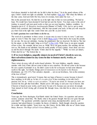 God always intended to deal with sin; he did it when he chose.” So in the grand scheme of the
ages, Christ’s death was right on schedule. As Paul explains (Gal. 4:4), “But when the fullness of
the time came, God sent forth His Son, born of a woman, born under the Law ….”
But on the personal level, He died for us at the right time in that we were perishing. We had no
hope. We would have been doomed if God had not sent the Savior. You must come to the end of
trusting in yourself and your good works so that you see your hopeless, helpless condition. As
Spurgeon put it (C. H. Spurgeon Autobiography [Banner of Truth], 1:54), you’ve got to stand
before God, convicted and condemned, with the rope around your neck, so that you will weep for
joy when God at the right time sends Christ into your life as your Savior.
E. God’s gracious love sent Christ to die for us.
The word die is prominent in these verses: it occurs once in verse 6, twice in verse 7, and once
again in verse 8. Since the wages of sin is death (Rom. 6:23), Christ had to die to pay the penalty
for our sins. He was our substitute, bearing the punishment that we deserved. He died as “the Just
for the unjust, so that He might bring us to God” (1 Pet. 3:18). While Jesus is our great example
of how to live, His example did not save us. While He is our great teacher, His teaching did not
save us. His death as our substitute bore the awful penalty of God’s justice. Jesus alone can save
us and He does it through His death. “Christ died for the ungodly.” “While we were yet sinners,
Christ died for us.” The bottom line is:
3. If we were helpless, ungodly sinners in need of Christ’s death to save us,
then salvationcannot in any sense be due to human merit, works, or
righteousness.
These verses do away with all works-based salvation. We were helpless, ungodly sinners,
enemies with God. Christ did not come to help us save ourselves. He did not come to die because
He saw a spark of potential in us. He didn’t come to die for us because we had some inherent
worth in His sight. As Charles Hodge put it (Commentary on the Epistle to the Romans
[Eerdmans], pp. 136-137), “Our salvation depends … not on our loveliness, but on the constancy
of the love of God.”
This is tremendously good news! It means that our hope of heaven is secure because it doesn’t
have anything to do with us. In fact, it’s in spite of us! It has everything to do with God’s
gracious love for us “while we were yet sinners.” If you’re not saved, it’s because you have not
received the free gift that God offers. Maybe you’re still trying to earn your way to heaven. But
if heaven is based on your works, you’ll never be sure of it, because you can never do enough.
Trust instead in God’s loving gift of eternal life through Jesus, who died for us when we were yet
sinners.
Conclusion
Years ago, the Swiss theologian Karl Barth visited the United States. At a question and answer
session, someone asked him, “Dr. Barth, what is the greatest thought that has ever gone through
your mind?” The questioner probably expected some deep, incomprehensible answer, as if
someone had asked Einstein to explain his theory of relativity. Barth thought about the question
for a while and then replied, “Jesus loves me, this I know, for the Bible tells me so” (from James
Boice, Romans: The Reign of God’s Grace [Baker], p. 539).
 