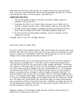 While Barth was off on some of his theology, he was right on that answer! The apostle Paul
wants us not only to know intellectually, but also to feel experientially the great love of God as
seen in the fact that “while we were yet sinners, Christ died for us.”
Application Questions
1. Why does the popular teaching on self-esteem and self-love militate against our
experience of God’s great love?
2. Some argue that while we were sinners before conversion, now we should not view
ourselves as sinners, but only as saints. What Scriptures would you use to refute this?
3. Is it right to lead off an evangelistic presentation by telling lost people that God loves
them? Is there any biblical basis for this? What biblical guidelines apply here?
4. How does any form of works salvation undermine a person’s experience of God’s
amazing love in Christ?
Copyright, Steven J. Cole, 2011, All Rights Reserved.
One Person’s Actions Can Affect Many
Last week we looked at the scriptural evidence which showed us that once a person is truly saved
by his/her faith in the work of Jesus Christ on the cross to cover their sin, that salvation can never
be lost, it is eternal. It is a confirmation of God’s love that He will never let us go. No where in
Scripture is this concept expressed better than in Romans 8:32-39:
Since God did not spare even his own Son but gave him up for us all, won’t God, who gave us
Christ, also give us everything else? 33 Who dares accuse us whom God has chosen for his
own? Will God? No! He is the one who has given us right standing with himself. 34 Who then
will condemn us? Will Christ Jesus? No, for he is the one who died for us and was raised to life
for us and is sitting at the place of highest honor next to God, pleading for us. 35 Can anything
ever separate us from Christ’s love? Does it mean he no longer loves us if we have trouble or
calamity, or are persecuted, or are hungry or cold or in danger or threatened with death? 36
(Even the Scriptures say, “For your sake we are killed every day; we are being slaughtered like
sheep.”) 37 No, despite all these things, overwhelming victory is ours through Christ, who loved
us. 38 And I am convinced that nothing can ever separate us from his love. Death can’t, and life
can’t. The angels can’t, and the demons can’t. Our fears for today, our worries about tomorrow,
and even the powers of hell can’t keep God’s love away. 39 Whether we are high above the sky
or in the deepest ocean, nothing in all creation will ever be able to separate us from the love of
God that is revealed in Christ Jesus our Lord.
Beginning in Romans 5:6, Paul begins to define the nature of this love that God has for all
people. Let’s see what he says in verses 6-8:
 