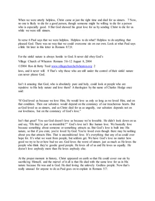 When we were utterly helpless, Christ came at just the right time and died for us sinners. 7 Now,
no one is likely to die for a good person, though someone might be willing to die for a person
who is especially good. 8 But God showed his great love for us by sending Christ to die for us
while we were still sinners.
In verse 6 Paul says that we were helpless. Helpless to do what? Helpless to do anything that
pleased God. There was no way that we could overcome sin on our own. Look at what Paul says
a little bit later in this letter in Romans 8:7,8:
For the sinful nature is always hostile to God. It never did obey God’s
Village Church of Wheaton Romans 5:6-12 August 8, 2004
©2004 Ron & Betty Teed www.villagechurchofwheaton.org 2
laws, and it never will. 8 That’s why those who are still under the control of their sinful nature
can never please God.
Isn’t it amazing that God, who is absolutely pure and holy, could look at people who are
repulsive to His holy nature and love them? A theologian by the name of Charles Hodge once
said:
“If God loved us because we love Him, He would love us only so long as we loved Him, and on
that condition. Then our salvation would depend on the constancy of our treacherous hearts. But
as God loved us as sinners, and as Christ died for us as ungodly, our salvation depends not on
our loveliness, but on the constancy of God’s love.”
Isn’t that great? You see God doesn’t love us because we’re loveable. He didn’t look down on us
and say, “Oh they’re just so irresistible?” God’s love isn’t like human love. We basically love
because something about someone or something attracts us. But God’s love is built into His
nature, so that if you exist, you’re loved by God. You’re loved even though there may be nothing
about you that attracts Him. That is unconditional love. It’s everything that any of us could ever
hope for. It’s what we want from people, but seldom get. We have God’s love no matter how
good we try to be or how bad we are. God loves the worst of sinners just as much as He loves the
people who think they’re goodie good people. He loves all of us and He loves us equally. He
doesn’t love anybody more than He loves anybody else.
At the proper moment in history, Christ appeared on earth so that He could cover our sin by
sacrificing Himself, and the marvel of it all is that He died with the same love for us in His
nature because He was and is God. He died loving the unlovely Godless people. Now that’s
really unusual for anyone to do as Paul goes on to explain in Romans 5:7:
 