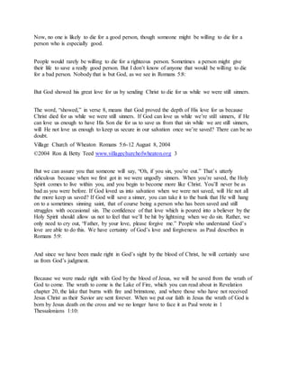Now, no one is likely to die for a good person, though someone might be willing to die for a
person who is especially good.
People would rarely be willing to die for a righteous person. Sometimes a person might give
their life to save a really good person. But I don’t know of anyone that would be willing to die
for a bad person. Nobody that is but God, as we see in Romans 5:8:
But God showed his great love for us by sending Christ to die for us while we were still sinners.
The word, “showed,” in verse 8, means that God proved the depth of His love for us because
Christ died for us while we were still sinners. If God can love us while we’re still sinners, if He
can love us enough to have His Son die for us to save us from that sin while we are still sinners,
will He not love us enough to keep us secure in our salvation once we’re saved? There can be no
doubt.
Village Church of Wheaton Romans 5:6-12 August 8, 2004
©2004 Ron & Betty Teed www.villagechurchofwheaton.org 3
But we can assure you that someone will say, “Oh, if you sin, you’re out.” That’s utterly
ridiculous because when we first got in we were ungodly sinners. When you’re saved, the Holy
Spirit comes to live within you, and you begin to become more like Christ. You’ll never be as
bad as you were before. If God loved us into salvation when we were not saved, will He not all
the more keep us saved? If God will save a sinner, you can take it to the bank that He will hang
on to a sometimes sinning saint, that of course being a person who has been saved and still
struggles with occasional sin. The confidence of that love which is poured into a believer by the
Holy Spirit should allow us not to feel that we’ll be hit by lightning when we do sin. Rather, we
only need to cry out, “Father, by your love, please forgive me.” People who understand God’s
love are able to do this. We have certainty of God’s love and forgiveness as Paul describes in
Romans 5:9:
And since we have been made right in God’s sight by the blood of Christ, he will certainly save
us from God’s judgment.
Because we were made right with God by the blood of Jesus, we will be saved from the wrath of
God to come. The wrath to come is the Lake of Fire, which you can read about in Revelation
chapter 20, the lake that burns with fire and brimstone, and where those who have not received
Jesus Christ as their Savior are sent forever. When we put our faith in Jesus the wrath of God is
born by Jesus death on the cross and we no longer have to face it as Paul wrote in 1
Thessalonians 1:10:
 