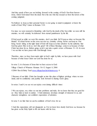 And they speak of how you are looking forward to the coming of God’s Son from heaven—
Jesus, whom God raised from the dead. He is the one who has rescued us from the terrors of the
coming judgment.
No believer in Jesus as their personal Savior is ever going to stand in judgment or know the
wrath of God. Why? Listen to Romans 5:10:
For since we were restored to friendship with God by the death of his Son while we were still his
enemies, we will certainly be delivered from eternal punishment by his life.
If God saved us while we were His enemies, don’t you think He’ll keep us when we become His
friends? If a dead Savior on the cross can save us, certainly a living Savior can keep us. Our
living Savior sitting at the right hand of God will keep us in that salvation by the authority that
God has given Him to do so. Isn’t this great? All of these blessings come to us because of what
Christ has done for us. Before going on let’s just take a quick review of Romans 5:1-10. In verse
1 we see that we have peace with God through Jesus:
Therefore, since we have been made right in God’s sight by faith, we have peace with God
because of what Jesus Christ our Lord has done for us.
In verse 2, it is because of Jesus that we have access to God:
Village Church of Wheaton Romans 5:6-12 August 8, 2004
©2004 Ron & Betty Teed www.villagechurchofwheaton.org 4
2 Because of our faith, Christ has brought us into this place of highest privilege where we now
stand, and we confidently and joyfully look forward to sharing God’s glory.
In verses 3 and 4, we see we can rejoice even during difficult times:
3 We can rejoice, too, when we run into problems and trials, for we know that they are good for
us—they help us learn to endure. 4 And endurance develops strength of character in us, and
character strengthens our confident expectation of salvation.
In verse 5, we find that we can be confident of God’s love for us:
5 And this expectation will not disappoint us. For we know how dearly God loves us, because he
has given us the Holy Spirit to fill our hearts with his love.
 