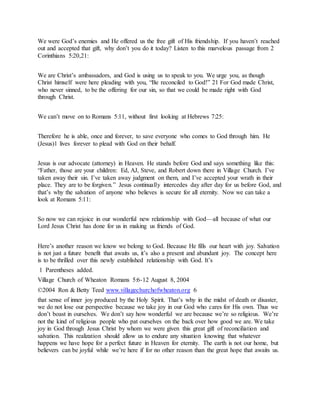 We were God’s enemies and He offered us the free gift of His friendship. If you haven’t reached
out and accepted that gift, why don’t you do it today? Listen to this marvelous passage from 2
Corinthians 5:20,21:
We are Christ’s ambassadors, and God is using us to speak to you. We urge you, as though
Christ himself were here pleading with you, “Be reconciled to God!” 21 For God made Christ,
who never sinned, to be the offering for our sin, so that we could be made right with God
through Christ.
We can’t move on to Romans 5:11, without first looking at Hebrews 7:25:
Therefore he is able, once and forever, to save everyone who comes to God through him. He
(Jesus)1 lives forever to plead with God on their behalf.
Jesus is our advocate (attorney) in Heaven. He stands before God and says something like this:
“Father, those are your children: Ed, AJ, Steve, and Robert down there in Village Church. I’ve
taken away their sin. I’ve taken away judgment on them, and I’ve accepted your wrath in their
place. They are to be forgiven.” Jesus continually intercedes day after day for us before God, and
that’s why the salvation of anyone who believes is secure for all eternity. Now we can take a
look at Romans 5:11:
So now we can rejoice in our wonderful new relationship with God—all because of what our
Lord Jesus Christ has done for us in making us friends of God.
Here’s another reason we know we belong to God. Because He fills our heart with joy. Salvation
is not just a future benefit that awaits us, it’s also a present and abundant joy. The concept here
is to be thrilled over this newly established relationship with God. It’s
1 Parentheses added.
Village Church of Wheaton Romans 5:6-12 August 8, 2004
©2004 Ron & Betty Teed www.villagechurchofwheaton.org 6
that sense of inner joy produced by the Holy Spirit. That’s why in the midst of death or disaster,
we do not lose our perspective because we take joy in our God who cares for His own. Thus we
don’t boast in ourselves. We don’t say how wonderful we are because we’re so religious. We’re
not the kind of religious people who pat ourselves on the back over how good we are. We take
joy in God through Jesus Christ by whom we were given this great gift of reconciliation and
salvation. This realization should allow us to endure any situation knowing that whatever
happens we have hope for a perfect future in Heaven for eternity. The earth is not our home, but
believers can be joyful while we’re here if for no other reason than the great hope that awaits us.
 
