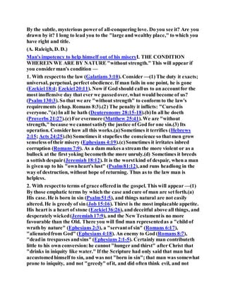 By the subtle, mysterious powerof all-conquering love. Do you see it? Are you
drawn by it? I long to lead you to the "large and wealthy place," to which you
have right and title.
(A. Raleigh, D. D.)
Man's impotency to help himself out of his miseryI. THE CONDITION
WHEREIN WE ARE BY NATURE "without strength." This will appear if
you considerman's condition —
1. With respectto the law (Galatians 3:10). Consider —(1) The duty it exacts;
universal, perpetual, perfect obedience. If man fails in one point, he is gone
(Ezekiel18:4; Ezekiel20:11). Now if God should callus to an accountfor the
most inoffensive day that ever we passedover, what would become of us?
(Psalm 130:3). So that we are "without strength" to conform to the law's
requirements (chap. Romans 8:3).(2) The penalty it inflicts: "Cursedis
everyone."(a)In all he hath (Deuteronomy 28:15-18).(b)In all he doeth
(Proverbs 21:27).(c)For evermore (Matthew 25:41). We are "without
strength," because we cannotsatisfy the justice of God for one sin.(3) Its
operation. Considerhow all this works.(a)Sometimes it terrifies (Hebrews
2:15; Acts 24:25).(b) Sometimes it stupefies the conscience so thatmen grow
senseless oftheir misery (Ephesians 4:19).(c)Sometimes it irritates inbred
corruption (Romans 7:9). As a dam makes a stream the more violent or as a
bullock at the first yoking becometh the more unruly.(d) Sometimes it breeds
a sottish despair(Jeremiah 18:12). It is the worstkind of despair, when a man
is given up to his "ownheart's lust" (Psalm81:12), and runs headlong in the
way of destruction, without hope of returning. Thus as to the law man is
helpless.
2. With respectto terms of grace offeredin the gospel. This will appear —(1)
By those emphatic terms by which the case andcure of man are setforth.(a)
His case. He is born in sin (Psalm51:5), and things natural are not easily
altered. He is greedy of sin (Job 15:16). Thirst is the most implacable appetite.
His heart is a heart of stone (Ezekiel36:26), and deceitful above all things, and
desperatelywicked(Jeremiah17:9), and the New Testamentis no more
favourable than the Old. There you will find man representedas a "child of
wrath by nature" (Ephesians 2:3), a "servantof sin" (Romans 6:17),
"alienatedfrom God" (Ephesians 4:18). An enemy to God (Romans 8:7),
"deadin trespasses andsins" (Ephesians 2:1-5). Certainly man contributeth
little to his own conversion:he cannot "hunger and thirst" after Christ that
"drinks in iniquity like water." If the Scripture had only said that man had
accustomedhimself to sin, and was not "born in sin"; that man was somewhat
prone to iniquity, and not "greedy" ofit, and did often think evil, and not
 