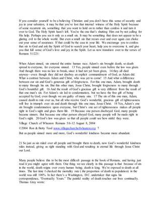If you consider yourself to be a believing Christian and you don’t have this sense of security and
joy in your salvation, it may be that you’ve lost that internal witness of the Holy Spirit because
of some recurrent sin, something that you want to hold on to rather than confess it and turn it
over to God. The Holy Spirit hasn’t left. You’re the one that’s shutting Him out by not calling for
His help. Perhaps you see it only as a small sin. It may be something that does not appear to be a
glaring evil to the whole world. But even a small sin that recurs over and over again can choke
out your sense of assurance. If that could be the case in your life. We encourage you to confess
that sin to God and ask the Spirit of God to search your heart, help you to overcome it, and give
you that full sense of God’s love and joy in the Spirit. Let us now transition over to the verses of
Romans 5:1221:
When Adam sinned, sin entered the entire human race. Adam’s sin brought death, so death
spread to everyone, for everyone sinned. 13 Yes, people sinned even before the law was given.
And though there was no law to break, since it had not yet been given, 14 they all died
anyway—even though they did not disobey an explicit commandment of God, as Adam did.
What a contrast between Adam and Christ, who was yet to come! 15 And what a difference
between our sin and God’s generous gift of forgiveness. For this one man, Adam, brought death
to many through his sin. But this other man, Jesus Christ, brought forgiveness to many through
God’s bountiful gift. 16 And the result of God’s gracious gift is very different from the result of
that one man’s sin. For Adam’s sin led to condemnation, but we have the free gift of being
accepted by God, even though we are guilty of many sins. 17 The sin of this one man, Adam,
caused death to rule over us, but all who receive God’s wonderful, gracious gift of righteousness
will live in triumph over sin and death through this one man, Jesus Christ. 18 Yes, Adam’s one
sin brought condemnation upon everyone, but Christ’s one act of righteousness makes all people
right in God’s sight and gives them life. 19 Because one person disobeyed God, many people
became sinners. But because one other person obeyed God, many people will be made right in
God’s sight. 20 God’s law was given so that all people could see how sinful they were.
Village Church of Wheaton Romans 5:6-12 August 8, 2004
©2004 Ron & Betty Teed www.villagechurchofwheaton.org 7
But as people sinned more and more, God’s wonderful kindness became more abundant.
21 So just as sin ruled over all people and brought them to death, now God’s wonderful kindness
rules instead, giving us right standing with God and resulting in eternal life through Jesus Christ
our Lord.
Many people believe this to be the most difficult passage in the book of Romans, and having just
read it you might agree with them. One thing we see clearly in this passage is that because of sin
in the world, death reigns over every human being; death is king. We’re exposed to death at all
times. The last time I checked the mortality rate ( the proportion of death to population) in the
world was still 100%. In fact there’s a Washington, D.C. undertaker that signs his
correspondence, “Eventually Yours.” The painful reality of death touches our lives continually.
Thomas Gray wrote:
 