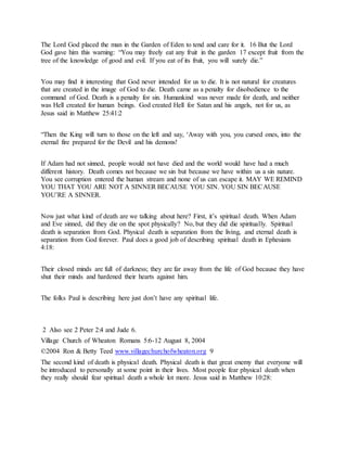 The Lord God placed the man in the Garden of Eden to tend and care for it. 16 But the Lord
God gave him this warning: “You may freely eat any fruit in the garden 17 except fruit from the
tree of the knowledge of good and evil. If you eat of its fruit, you will surely die.”
You may find it interesting that God never intended for us to die. It is not natural for creatures
that are created in the image of God to die. Death came as a penalty for disobedience to the
command of God. Death is a penalty for sin. Humankind was never made for death, and neither
was Hell created for human beings. God created Hell for Satan and his angels, not for us, as
Jesus said in Matthew 25:41:2
“Then the King will turn to those on the left and say, ‘Away with you, you cursed ones, into the
eternal fire prepared for the Devil and his demons!
If Adam had not sinned, people would not have died and the world would have had a much
different history. Death comes not because we sin but because we have within us a sin nature.
You see corruption entered the human stream and none of us can escape it. MAY WE REMIND
YOU THAT YOU ARE NOT A SINNER BECAUSE YOU SIN. YOU SIN BECAUSE
YOU’RE A SINNER.
Now just what kind of death are we talking about here? First, it’s spiritual death. When Adam
and Eve sinned, did they die on the spot physically? No, but they did die spiritually. Spiritual
death is separation from God. Physical death is separation from the living, and eternal death is
separation from God forever. Paul does a good job of describing spiritual death in Ephesians
4:18:
Their closed minds are full of darkness; they are far away from the life of God because they have
shut their minds and hardened their hearts against him.
The folks Paul is describing here just don’t have any spiritual life.
2 Also see 2 Peter 2:4 and Jude 6.
Village Church of Wheaton Romans 5:6-12 August 8, 2004
©2004 Ron & Betty Teed www.villagechurchofwheaton.org 9
The second kind of death is physical death. Physical death is that great enemy that everyone will
be introduced to personally at some point in their lives. Most people fear physical death when
they really should fear spiritual death a whole lot more. Jesus said in Matthew 10:28:
 