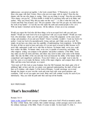 righteousness can sprout up together. I, the Lord, created them. 9 “Destruction is certain for
those who argue with their Creator. Does a clay pot ever argue with its maker? Does the clay
dispute with the one who shapes it, saying, ‘Stop, you are doing it wrong!’ Does the pot exclaim,
‘How clumsy can you be!’ 10 How terrible it would be if a newborn baby said to its father and
mother, ‘Why was I born? Why did you make me this way?’ ” 11 This is what the Lord, the
Creator and Holy One of Israel, says: “Do you question what I do? Do you give me orders about
the work of my hands? 12 I am the one who made the earth and created people to live on it.
With my hands I stretched out the heavens. All the millions of stars are at my command.
Would you expect the God who did these things to be on an equal level with you and your
friends? Would you want God to be on an equal level with you or your friends? Would you want
God, who determines where you will spend eternity, to base His judgments on the same mood
swings and prejudices of you and your friends? I know I certainly wouldn’t. I want my God to be
perfect. I want my God to be unconditionally loving and just, and I think you do as well. We
simply do not have any where near the capability of understanding God completely. In the Bible
He gives all that we need to know and some of it we just need to accept by faith because we’ll
never fully understand it until we’re with Him in Heaven. No human mind, on its own, could
have written the Bible. No human mind, on its own, is capable of conceiving such things. No
other religious writing can compare to the splendor and perfect continuity of the Bible. Some
may make you feel all warm and fuzzy and others may seem to make some sense to the human
mind. But only the Bible of the one and only God can transcend the ability of the human mind to
comprehend such magnificent perfection. If you don’t believe us, you might want to take the
next five years or so to study the literary works of the major religions and compare them with the
Bible and then come back and give us a report.
Next week we’ll first look at some Scripture from the Old Testament that sheds quite a bit of
additional light on how and why we cannot even approach understanding the mind of God, and
then we’ll continue with chapter 5 of the book of Romans. I would encourage you to read
through the chapter on your own this week and come back with some good questions and
comments. Until we see you again next week, Betty and I will continue to pray for each of you
individually. May you walk the path until then and reap all the benefits.
RAY PRITCHARD
That's Incredible!
Romans 5:6-11
Listen to this sermonCertain passages of Scripture stand out in God’s Word as mountain peaks.
By virtue of their theme, their content, their exalted message, certain passages seem to rise above
the ordinary landscape of the Bible. Psalm 23 comes to mind. So does Isaiah 53, John 3,
 
