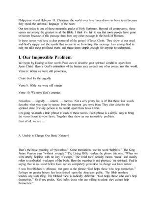 Philippians 4 and Hebrews 11. Christians the world over have been drawn to those texts because
they speak the universal language of the heart.
Our text today is one of those mountain peaks of Holy Scripture. Beyond all controversy, these
verses are among the greatest in all the Bible. I think it’s fair to say that more people have gone
to heaven because of this passage than from any other passage in the book of Romans.
In these verses you have a clear portrayal of the gospel of Jesus Christ. They show us our need
and God’s supply and the results that accrue to us. In writing this message I am asking God to
help me take these profound truths and make them simple enough for anyone to understand.
I. Our Impossible Problem
We begin by looking at four words Paul uses to describe your spiritual condition apart from
Jesus Christ. Here is God’s estimation of the human race as each one of us comes into this world.
Verse 6: When we were still powerless,
Christ died for the ungodly
Verse 8: While we were still sinners
Verse 10: We were God’s enemies
Powerless … ungodly … sinners … enemes. Not a very pretty list, is it? But those four words
describe what you were by nature from the moment you were born. They also describe the
spiritual state of every person in the world apart from Jesus Christ.
I’m going to attach a little phrase to each of those words. Each phrase is a simple way to bring
the verses home to your heart. Together they show us our impossible problem.
First of all, we are …
A. Unable to Change Our Basic Nature 6
That’s the basic meaning of “powerless.” Some translations use the word “helpless.” The King
James Version says “without strength.” The Living Bible renders the phrase this way: “When we
were utterly helpless with no way of escape.” The word itself actually means “weak” and usually
refers to a physical weakness of the body. Here the meaning is not physical, but spiritual. Paul is
saying that as we stand before God, we are completely powerless to change our basic nature.
It was Poor Richard’s Almanac that gave us the phrase “God helps those who help themselves.”
Perhaps no greater heresy has been foisted upon the American public. The Bible nowhere
teaches any such thing. The biblical view is radically different: “God helps those who can’t help
themselves.” Or if you prefer, “God helps those who are willing to admit they cannot help
themselves.”
 