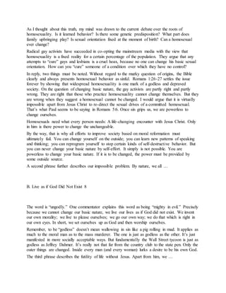 As I thought about this truth, my mind was drawn to the current debate over the roots of
homosexuality. Is it learned behavior? Is there some genetic predisposition? What part does
family upbringing play? Is sexual orientation fixed at the moment of birth? Can a homosexual
ever change?
Radical gay activists have succeeded in co-opting the mainstream media with the view that
homosexuality is a fixed reality for a certain percentage of the population. They argue that any
attempts to “cure” gays and lesbians is a cruel hoax, because no one can change his basic sexual
orientation. How can you “cure” someone of a condition over which they have no control?
In reply, two things must be noted. Without regard to the murky question of origins, the Bible
clearly and always presents homosexual behavior as sinful. Romans 1:26-27 settles the issue
forever by showing that widespread homosexuality is one mark of a godless and depraved
society. On the question of changing basic nature, the gay activists are partly right and partly
wrong. They are right that those who practice homosexuality cannot change themselves. But they
are wrong when they suggest a homosexual cannot be changed. I would argue that it is virtually
impossible apart from Jesus Christ to re-direct the sexual drives of a committed homosexual.
That’s what Paul seems to be saying in Romans 5:6. Once sin grips us, we are powerless to
change ourselves.
Homosexuals need what every person needs: A life-changing encounter with Jesus Christ. Only
in him is there power to change the unchangeable.
By the way, that is why all efforts to improve society based on moral reformation must
ultimately fail. You can change yourself on the outside; you can learn new patterns of speaking
and thinking; you can reprogram yourself to stop certain kinds of self-destructive behavior. But
you can never change your basic nature by self-effort. It simply is not possible. You are
powerless to change your basic nature. If it is to be changed, the power must be provided by
some outside source.
A second phrase further describes our impossible problem. By nature, we all …
B. Live as if God Did Not Exist 8
The word is “ungodly.” One commentator explains this word as being “mighty in evil.” Precisely
because we cannot change our basic nature, we live our lives as if God did not exist. We invent
our own morality; we live to please ourselves; we go our own way; we do that which is right in
our own eyes. In short, we set ourselves up as God and then worship ourselves.
Remember, to be “godless” doesn’t mean wallowing in sin like a pig rolling in mud. It applies as
much to the moral man as to the mass murderer. The one is just as godless as the other. It’s just
manifested in more socially acceptable ways. But fundamentally the Wall Street tycoon is just as
godless as Jeffrey Dahmer. It’s really not that far from the country club to the state pen. Only the
outer things are changed. Inside every man (and every woman) lurks a desire to be his own God.
The third phrase describes the futility of life without Jesus. Apart from him, we …
 