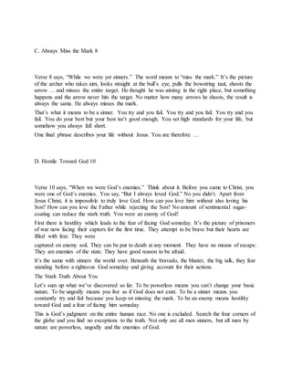 C. Always Miss the Mark 8
Verse 8 says, “While we were yet sinners.” The word means to “miss the mark.” It’s the picture
of the archer who takes aim, looks straight at the bull’s eye, pulls the bowstring taut, shoots the
arrow … and misses the entire target. He thought he was aiming in the right place, but something
happens and the arrow never hits the target. No matter how many arrows he shoots, the result is
always the same. He always misses the mark.
That’s what it means to be a sinner. You try and you fail. You try and you fail. You try and you
fail. You do your best but your best isn’t good enough. You set high standards for your life, but
somehow you always fall short.
One final phrase describes your life without Jesus. You are therefore …
D. Hostile Toward God 10
Verse 10 says, “When we were God’s enemies.” Think about it. Before you came to Christ, you
were one of God’s enemies. You say, “But I always loved God.” No you didn’t. Apart from
Jesus Christ, it is impossible to truly love God. How can you love him without also loving his
Son? How can you love the Father while rejecting the Son? No amount of sentimental sugar-
coating can reduce the stark truth. You were an enemy of God!
First there is hostility which leads to the fear of facing God someday. It’s the picture of prisoners
of war now facing their captors for the first time. They attempt to be brave but their hearts are
filled with fear. They were
captured on enemy soil. They can be put to death at any moment. They have no means of escape.
They are enemies of the state. They have good reason to be afraid.
It’s the same with sinners the world over. Beneath the bravado, the bluster, the big talk, they fear
standing before a righteous God someday and giving account for their actions.
The Stark Truth About You
Let’s sum up what we’ve discovered so far. To be powerless means you can’t change your basic
nature. To be ungodly means you live as if God does not exist. To be a sinner means you
constantly try and fail because you keep on missing the mark. To be an enemy means hostility
toward God and a fear of facing him someday.
This is God’s judgment on the entire human race. No one is excluded. Search the four corners of
the globe and you find no exceptions to the truth. Not only are all men sinners, but all men by
nature are powerless, ungodly and the enemies of God.
 