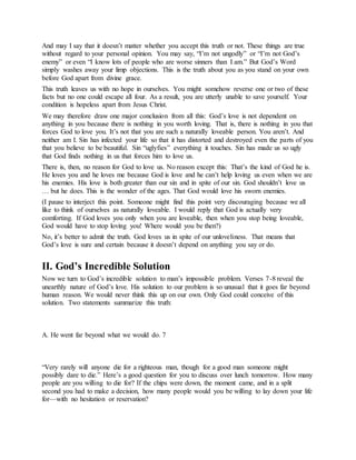 And may I say that it doesn’t matter whether you accept this truth or not. These things are true
without regard to your personal opinion. You may say, “I’m not ungodly” or “I’m not God’s
enemy” or even “I know lots of people who are worse sinners than I am.” But God’s Word
simply washes away your limp objections. This is the truth about you as you stand on your own
before God apart from divine grace.
This truth leaves us with no hope in ourselves. You might somehow reverse one or two of these
facts but no one could escape all four. As a result, you are utterly unable to save yourself. Your
condition is hopeless apart from Jesus Christ.
We may therefore draw one major conclusion from all this: God’s love is not dependent on
anything in you because there is nothing in you worth loving. That is, there is nothing in you that
forces God to love you. It’s not that you are such a naturally loveable person. You aren’t. And
neither am I. Sin has infected your life so that it has distorted and destroyed even the parts of you
that you believe to be beautiful. Sin “uglyfies” everything it touches. Sin has made us so ugly
that God finds nothing in us that forces him to love us.
There is, then, no reason for God to love us. No reason except this: That’s the kind of God he is.
He loves you and he loves me because God is love and he can’t help loving us even when we are
his enemies. His love is both greater than our sin and in spite of our sin. God shouldn’t love us
… but he does. This is the wonder of the ages. That God would love his sworn enemies.
(I pause to interject this point. Someone might find this point very discouraging because we all
like to think of ourselves as naturally loveable. I would reply that God is actually very
comforting. If God loves you only when you are loveable, then when you stop being loveable,
God would have to stop loving you! Where would you be then?)
No, it’s better to admit the truth. God loves us in spite of our unloveliness. That means that
God’s love is sure and certain because it doesn’t depend on anything you say or do.
II. God’s Incredible Solution
Now we turn to God’s incredible solution to man’s impossible problem. Verses 7-8 reveal the
unearthly nature of God’s love. His solution to our problem is so unusual that it goes far beyond
human reason. We would never think this up on our own. Only God could conceive of this
solution. Two statements summarize this truth:
A. He went far beyond what we would do. 7
“Very rarely will anyone die for a righteous man, though for a good man someone might
possibly dare to die.” Here’s a good question for you to discuss over lunch tomorrow. How many
people are you willing to die for? If the chips were down, the moment came, and in a split
second you had to make a decision, how many people would you be willing to lay down your life
for—with no hesitation or reservation?
 