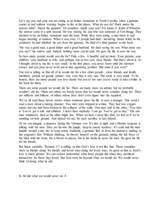 Let’s say you and your son are eating in an Italian restaurant in North Carolina when a gunman
comes in and without warning begins to fire at the diners. What do you do? Duck under the
nearest table? Attack the gunman? Or somehow shield your son? For James F. Kidd of Wheaton
the answer came in a split second. He was visiting his son who was stationed at Fort Bragg. They
decided to try an Italian restaurant near the base. While they were eating a man burst in and
began shooting at random. When it was over, 11 people had died—including James Kidd. In the
confusion he had shielded his son from the gunman. He died of a fatal gunshot to the back.
“He was a good man, a good father and a good husband. He died saving his son. What more can
you say?” his widow said. Indeed, nothing more can be said. He gave his life to save his son.
So how many people would you die for? Only a few. A handful and no more. Your parents, your
children, your husband or wife, and perhaps one or two very close friends. But that’s about it. As
I thought about it, my list is very small. In the first place, you never know until the moment
comes, and you pray never to be put in that agonizing position. But what if you were?
Our text is telling us that all of us would die for a few other people—close friends and family
members, people we greatly admire—but even that is very rare. The circle is very small. To be
honest, there are many people you love dearly but you’re not sure you’re ready to take a bullet in
the back for them.
There are some people we would die for. There are many more we admire but we probably
wouldn’t die for. There are others we barely know that we would never consider dying for. There
are millions and billions of others whose lives don’t even figure into the equation.
We’ve all read those heroic stories where someone gives his life to save a stranger. This week I
read a story about a mining disaster. Two men were trapped in a mine. They had two oxygen
masks but one had been broken in the collapse of the walls. One man said to the other, “You take
it. You’ve got a wife and children. I don’t have anybody. I can go. You’ve got to stay.” The one
man voluntarily died so the other might live. When we hear a story like that, we feel as if we’re
standing on holy ground. And indeed we are, for such sacrifice is rare indeed.
Or we can imagine a situation during the Vietnam war. It’s late at night and a Marine sergeant is
talking with his men. They are far into the jungle, deep in enemy territory. It’s cold and the men
huddle around a tiny fire to keep warm. Suddenly a grenade flies in from the darkness, landing at
the sergeant’s feet. Without thinking, he throws himself on the grenade, taking the full force of
the blast with his body. He is blown to pieces, but in his death he saves his men. He gave his life
for his friends.
But listen carefully. Romans 5:7 is telling us that God’s love is not like that. Those examples
show us friends dying for friends and loved ones dying for loved ones. As great as that is, God’s
love is much greater. We can at least understand what those people did when they sacrificed
themselves for those they loved. But God went far beyond what we would do. We would never
think of doing what he did.
B. He did what we would never do. 8
 