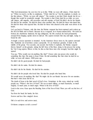 “But God demonstrates his own love for us in this: While we were still sinners, Christ died for
us.” When we read it, we like to emphasize, “Christ died for us,” but the emphasis is clearly on
the first phrase—"While we were still sinners.” The wonder is not that Christ should die for us—
though that would be wonderful enough. The wonder is that Christ died for us while we were
still sinners, still ungodly, still powerless and still enemies of God! He didn’t die for his friends.
He died for his enemies. He died for those who crucified him. He died for those who hated him.
He died for those who rejected him. He died for those who cheered as the nails were driven in his
hands.
Let’s go back to Vietnam, only this time the Marine sergeant has been captured and is taken up
the Ho Chi Minh trail to Hanoi. Because he is a sergeant, he is beaten unmercifully. His teeth are
broken, his cheekbone shattered, his legs disfigured, his ribs cracked, his back permanently
stooped from hanging upside down in mid-air. His captors torment him day and night, trying to
break his will.
At length a rescue operation is mounted. As the American forces move in, his captors surround
him. Suddenly out of nowhere comes a projectile. It’s an American grenade. It lands in the
middle of the group. Two seconds, one second. Just before it explodes, the Marine sergeant
throws himself on the grenade, taking the full force of the blast, dying in the process but saving
his Viet Cong captors. Blown to bits, he dies so that those men who savagely beat him might be
spared.
You say, “Who would ever do anything like that?” I know only one person who would do
something like that. His name is Jesus Christ. He did something like that when he died for us
while we were still sinners 2000 years ago.
He didn’t die for good people. He died for bad people.
He didn’t die for saints. He died for sinners.
He didn’t die for his friends. He died for his enemies.
He didn’t die for people who loved him. He died for people who hated him.
We would never do anything like that! We might die for our friends but never for our enemies.
But that’s what Jesus did for us.
The death of Jesus is the final proof of God’s love. Sometimes in this crazy, mixed-up world,
people say, “Where’s the love of God?” We see so much killing, so much heartache, so much
tragedy, so much pain, so much anger. Where is the love of God?
Look to the cross. Gaze upon the bleeding form of the Son of God. There you will see the love of
God.
See from his head, his hands, his feet.
Sorrow and love flow mingled down.
Did e’er such love and sorrow meet,
Or thorns compose so rich a crown?
 