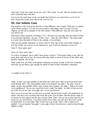 And I said, “Lord, how much do you love me?” “This much,” he said. Then he stretched out his
arms, bowed his head, and died.
Let no one who reads these words ever doubt that God loves you. Does he love you? Yes he
does. He proved it when Jesus died on the cross for you.
III. Our Infinite Gain
One question is left. If Jesus has died for us, what difference does it make? What have we gained
by his bloody sacrifice? Is it just an event in history and nothing more? It is just one more
religious act that has no meaning in the 20th century? What difference does the cross make for
you and for me?
Paul answers those questions in Romans 5:9-11. He does it by reasoning from the death of Christ
to our personal experience. He says, “If this is true … then this much follows.” His major point
is to move from the death of Christ to the certainty of our salvation.
There are two parallel statements in verses 9 and 10. They may at first seem rather complex to
you. But I’d like you to focus on one statement in verse 9 and one statement in verse 10:
Verse 9: “How much more”
Verse 10: “How much more”
It’s a form of argument that is called “from greater to lesser.” If the greater thing is true, then the
lesser thing must also be true. He reasons from that which we know to be true to that which must
therefore logically also be true.
What results from all of this is the greatest statement on eternal security in the New Testament.
Paul sums up our infinite gain through the death of Christ in three tremendous statements.
A. Justified by his blood. 9
“Since we have now been justified by his blood, how much more shall we be saved from God’s
wrath through him!” The word justified means to be declared “not guilty.” By virtue of Jesus’
death, we have been justified before God, we have been declared “not guilty.” What is the result
of our justification? We are now saved from God’s wrath. Put simply, no child of God can ever
go to hell. We are not only saved right now, we are saved forever.
Why can we be so sure that we will never go to hell? Because God’s wrath is his punishment for
sinners who have never accepted what Jesus did on the cross for them. But that doesn’t apply to
us because we have placed our full trust in Jesus Christ. That’s why we can say that once you are
saved, you are saved forever. If you have trusted Jesus Christ, you will never face God’s wrath.
It is impossible for a born again child of God ever to go to hell. That’s what it means to be
justified. You are declared “not guilty” in the sight of God. God will never send his blood-bought
children to hell.
 