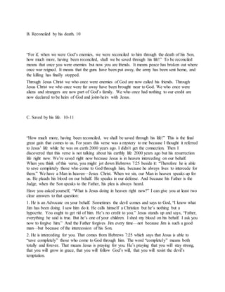 B. Reconciled by his death. 10
“For if, when we were God’s enemies, we were reconciled to him through the death of his Son,
how much more, having been reconciled, shall we be saved through his life!” To be reconciled
means that once you were enemies but now you are friends. It means peace has broken out where
once war reigned. It means that the guns have been put away, the army has been sent home, and
the killing has finally stopped.
Through Jesus Christ we who once were enemies of God are now called his friends. Through
Jesus Christ we who once were far away have been brought near to God. We who once were
aliens and strangers are now part of God’s family. We who once had nothing to our credit are
now declared to be heirs of God and joint-heirs with Jesus.
C. Saved by his life. 10-11
“How much more, having been reconciled, we shall be saved through his life!” This is the final
great gain that comes to us. For years this verse was a mystery to me because I thought it referred
to Jesus’ life while he was on earth 2000 years ago. I didn’t get the connection. Then I
discovered that this verse is not talking about his earthly life 2000 years ago but his resurrection
life right now. We’re saved right now because Jesus is in heaven interceding on our behalf.
When you think of this verse, you might jot down Hebrews 7:25 beside it: “Therefore he is able
to save completely those who come to God through him, because he always lives to intercede for
them.” We have a Man in heaven—Jesus Christ. When we sin, our Man in heaven speaks up for
us. He pleads his blood on our behalf. He speaks in our defense. And because his Father is the
Judge, when the Son speaks to the Father, his plea is always heard.
Have you asked yourself, “What is Jesus doing in heaven right now?” I can give you at least two
clear answers to that question:
1. He is an Advocate on your behalf. Sometimes the devil comes and says to God, “I know what
Jim has been doing. I saw him do it. He calls himself a Christian but he’s nothing but a
hypocrite. You ought to get rid of him. He’s no credit to you.” Jesus stands up and says, “Father,
everything he said is true. But he’s one of your children. I shed my blood on his behalf. I ask you
now to forgive him.” And the Father forgives Jim every time—not because Jim is such a good
man—but because of the intercession of his Son.
2. He is interceding for you. That comes from Hebrews 7:25 which says that Jesus is able to
“save completely” those who come to God through him. The word “completely” means both
totally and forever. That means Jesus is praying for you. He’s praying that you will stay strong,
that you will grow in grace, that you will follow God’s will, that you will resist the devil’s
temptation.
 