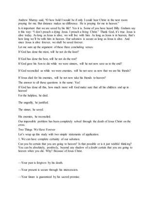 Andrew Murray said, “O how bold I would be if only I could hear Christ in the next room
praying for me. But distance makes no difference. He is praying for me in heaven.”
Is it important that we are saved by his life? Yes it is. Some of you have heard Billy Graham say
it this way: “I don’t preach a dying Jesus. I preach a living Christ.” Thank God, it’s true. Jesus is
alive today. As long as Jesus is alive, we will live with him. As long as Jesus is in heaven, that’s
how long we’ll be with him in heaven. Our salvation is secure as long as Jesus is alive. And
since Jesus is alive forever, we shall be saved forever.
Let me sum up the argument of these three concluding verses:
If God has done the most, will he not do the least?
If God has done the best, will he not do the rest?
If God gave his Son to die while we were sinners, will he not now save us to the end?
If God reconciled us while we were enemies, will he not save us now that we are his friends?
If Jesus died for his enemies, will he not now take his friends to heaven?
The answer to all those questions is the same: Yes!
If God has done all this, how much more will God make sure that all his children end up in
heaven!
For the helpless, he died.
The ungodly, he justified.
The sinner, he saved.
His enemies, he reconciled.
Our impossible problem has been completely solved through the death of Jesus Christ on the
cross.
Two Things We Have Forever
Let’s wrap up this study with two simple statements of application.
1. We can have complete certainty of our salvation.
Can you be certain that you are going to heaven? Is that possible or is it just wishful thinking?
You can be absolutely, positively, beyond any shadow of a doubt certain that you are going to
heaven when you die. Why? Because of Jesus Christ.
—Your past is forgiven by his death.
—Your present is secure through his intercession.
—Your future is guaranteed by his sacred promise.
 