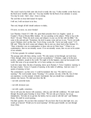 This week I read of an Irish saint who loved to testify this way: “I often tremble on the Rock, but
the Rock never trembles under me.” You may tremble but the Rock of our salvation is secure.
You may be weak—that’s okay—Jesus is strong.
The soul that on Jesus hath leaned for repose
I will not, I will not desert to its foes;
That soul, though all hell should endeavor to shake,
I’ll never, no never, no, never forsake!
Last Thursday I heard E.V. Hill—the great black preacher from Los Angeles—speak at
Founder’s Week at Moody Bible Institute. He was speaking on the subject, “What to Say to the
Devil.” He said, “When the devil comes and whispers in your ear, hit him with the Bible.” He
came to the end and said, “Sometimes the devil is gonna come and say to you, ’You’re not really
saved. Christians don’t act like that. You’re living a sorry life. You’re not really saved.’” E.V.
Hill said, “When the devil comes and whispers that in your ear, shout back to him Romans 8:1,
’There is therefore now no condemnation to those who are in Christ Jesus.’” If there is no
condemnation, then we are eternally secure. If we are eternally secure, then we can we be certain
of our salvation.
2. We have grounds for continual rejoicing.
The passage ends with these stirring words: “We also rejoice in God through our Lord Jesus
Christ, through whom we have now received reconciliation.” Christians ought to be the most
positive, optimistic people in the world. We ought to be the happiest, most up-beat people in the
world. But some of us go around like we’ve been sucking on a sour pickle.
Look how many times the idea of rejoicing shows up in Romans 5. Verse 2 mentions rejoicing in
the hope of glory. Verses 3-4 speaks of rejoicing in the midst of suffering. And now verse 11
speaks of rejoicing in God.
The commentators say that verse 11 could be translated this way: “We shall be saved …
rejoicing.” The word actually means “boasting.” It’s a picture not only of this life, but of what
our experience is at the moment of death. God intends that you should have a triumphant
entrance into heaven. We shall pass from this life
—not with sorrowful looks
—not with downcast eyes
—not with a guilty conscience,
but we will pass into heaven with assurance, with joy, and with full confidence. We shall march
through the pearly gates boasting in Jesus Christ. “We not only go to heaven, but we go
triumphantly. Not only do we get into the harbor, but we come in with full sail,” said Matthew
Henry. We shall be saved rejoicing.
One final question. Do you have that assurance? Do you know that if you died right now, you
would go to heaven? Would you be saved rejoicing? All these great benefits are ours through
Jesus Christ.
 