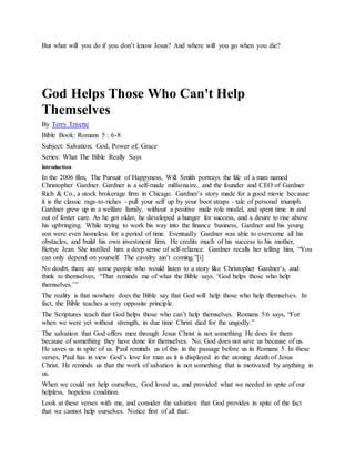 But what will you do if you don’t know Jesus? And where will you go when you die?
God Helps Those Who Can't Help
Themselves
By Terry Trivette
Bible Book: Romans 5 : 6-8
Subject: Salvation; God, Power of; Grace
Series: What The Bible Really Says
Introduction
In the 2006 film, The Pursuit of Happyness, Will Smith portrays the life of a man named
Christopher Gardner. Gardner is a self-made millionaire, and the founder and CEO of Gardner
Rich & Co., a stock brokerage firm in Chicago. Gardner’s story made for a good movie because
it is the classic rags-to-riches - pull your self up by your boot straps - tale of personal triumph.
Gardner grew up in a welfare family, without a positive male role model, and spent time in and
out of foster care. As he got older, he developed a hunger for success, and a desire to rise above
his upbringing. While trying to work his way into the finance business, Gardner and his young
son were even homeless for a period of time. Eventually Gardner was able to overcome all his
obstacles, and build his own investment firm. He credits much of his success to his mother,
Bettye Jean. She instilled him a deep sense of self-reliance. Gardner recalls her telling him, “You
can only depend on yourself. The cavalry ain’t coming.”[i]
No doubt, there are some people who would listen to a story like Christopher Gardner’s, and
think to themselves, “That reminds me of what the Bible says. ‘God helps those who help
themselves.’”
The reality is that nowhere does the Bible say that God will help those who help themselves. In
fact, the Bible teaches a very opposite principle.
The Scriptures teach that God helps those who can’t help themselves. Romans 5:6 says, “For
when we were yet without strength, in due time Christ died for the ungodly.”
The salvation that God offers men through Jesus Christ is not something He does for them
because of something they have done for themselves. No, God does not save us because of us.
He saves us in spite of us. Paul reminds us of this in the passage before us in Romans 5. In these
verses, Paul has in view God’s love for man as it is displayed in the atoning death of Jesus
Christ. He reminds us that the work of salvation is not something that is motivated by anything in
us.
When we could not help ourselves, God loved us, and provided what we needed in spite of our
helpless, hopeless condition.
Look at these verses with me, and consider the salvation that God provides in spite of the fact
that we cannot help ourselves. Notice first of all that:
 