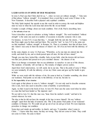 I. GOD SAVES US IN SPITE OF OUR WEAKNESS
In verse 6, Paul says that Christ died for us, “…when we were yet without strength…” Take note
of that phrase “without strength”. It is translated from a word that is used some 25 times in the
New Testament. It describes both a physical and a spiritual condition.
The Holy Spirit inspired the apostle to use this word in order to convey the weak and helpless
state we were in when the Lord Jesus laid down His life on our behalf.
Consider a couple of things about our weak condition. First of all, Paul is describing here:
A. The infirmity of our sin
Verse 6 describes us prior to salvation as being “without strength”. The word translated “without
strength” is the same one used on a number of occasions to describe someone who is sick.
For instance, in Acts 5:15, it says that they, “…brought forth the sick into the streets…” in hopes
that Peter might pass by them and heal them. The word for “sick” in Acts 5:15 is the same one
we find translated “without strength” in Romans 5:6. There is a reminder here that all those born
into Adam’s race carry in them the disease of Adam’s sin. All of us are born with the infirmity of
sin.
In this same chapter, in verse 12, Paul says, “Wherefore, as by one man sin entered into the
world, and death by sin; and so death passed upon all men, for that all have sinned.”
Though you may have looked like a healthy baby at your birth, what the doctors did not know
was that your parents had passed on to you a terminal disease – the disease of sin.
There is no therapy or treatment that we can administer to ourselves to cure us of this disease.
The medicine of morality will not help us. The remedy of religion proves useless.
Apart from God’s intervention, we will surely die in our sins. That is the point of verse 6. When
we were terminally ill with the infirmity of our sin, Christ came and gave up His health to give
us hope.
While we were weak with the sickness of sin, He came to heal us. Consider something else about
our weakness. Paul points us not only to the infirmity of our sin, but also to:
B. The impossibility of our situation
Look again at that phrase in verse 6, “without strength”. It is not only used to describe someone
who is sick, but it also used to describe a state of inability or powerlessness.
Again, we find it used in the book of Acts. In Acts 4:9, Peter uses the same word when he refers
to a man that had been healed as “the impotent man”.
We are told in Acts 3:2, that this man was, “lame from his mother's womb,” and had to be
carried wherever he went.
The idea is that he did not have the strength in his legs to move himself. He was “without
strength” apart from the help of someone else. This is the picture Paul paints of our weakened
condition in Romans 5:6. We could not get up out of our sin and go to God. We were impotent;
powerless to change our condition.
Some dear soul stands up and testifies in church, and says, “I remember when I came to
Christ…” I know what they mean, but they are wrong. They did not come to Christ. They could
not come to Christ. He came to them!
 