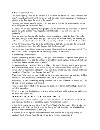 B. Before we ever wanted Him
This word “ungodly”, that we find in verse 6, is also found in II Peter 2:5. There, Peter says that
God, “…spared not the old world, but saved Noah the eighth person, a preacher of righteousness,
bringing in the flood upon the world of the ungodly.”
The same term applied to us in Romans 5:6 is also used to describe the people outside the ark
when God judged the earth with a flood.
In Genesis 6:5, we read regarding those people: “And GOD saw that the wickedness of man was
great in the earth, and that every imagination of the thoughts of his heart was only evil
continually.”
There are some who have the idea that lost people are out there looking for God. They really
want Him; they just haven’t found Him yet. That sounds like a quaint notion, but it simply isn’t
biblical. Men don’t naturally want God. We are naturally inclined to run from God, not to Him.
In John 3:19, Jesus said, “And this is the condemnation, that light is come into the world, and
men loved darkness rather than light, because their deeds were evil.”
One of the most powerful and penetrating sermons I have ever heard is a message entitled “Ten
Shekels and a Shirt”, by a preacher and missionary named Paris Reidhead.
In that message Reidhead says:
“If you'll ask me why I went to Africa, I'll tell you I went primarily to improve on the justice of
God. I didn't think it was right for anybody to go to Hell without a chance to be saved. So I went
to give poor sinners a chance to go to heaven.”
He goes on and says, “And when I went to Africa, I discovered that they weren't poor, ignorant,
little heathen running around in the woods looking for someone to tell them how to go to
heaven…they were monsters of iniquity! They were living in utter and total defiance of far more
knowledge of God than I ever dreamed they had!”[iii]
When Jesus Christ came and gave His life up for us, we were not waiting and watching for Him,
wanting to know how to have a relationship with God. No, we were wicked!
Nevertheless, in spite our inability to help ourselves, and in spite of inclination toward evil, God
still sent His Son to redeem us to Himself.
There is a third truth we find in this passage that points us to the fact that God helps those who
can’t help themselves.
We see here not only that God saves us in spite of our weakness, and in spite of our wickedness,
but notice also further that:
III. GOD SAVES US IN SPITE OF OUR WORTHINESS
In an age where so much emphasis is placed upon self-esteem, and the idea that we should all
love ourselves, this text goes completely against “conventional wisdom”.
In fact, that is usually the way it is with the Word of God. A.W. Tozer said, “There is plenty of
good news in the Bible, but there is never any flattery or back scratching, and what God has
spoken is never complimentary to men.”[iv]
In Romans 5:7-8, the Apostle Paul communicates that we were not in any way worthy of
sacrificial death of Jesus Christ. He did not die for us because we deserved it,
 