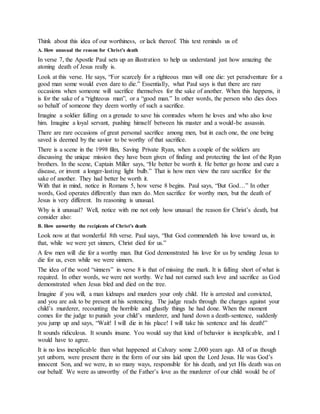 Think about this idea of our worthiness, or lack thereof. This text reminds us of:
A. How unusual the reason for Christ’s death
In verse 7, the Apostle Paul sets up an illustration to help us understand just how amazing the
atoning death of Jesus really is.
Look at this verse. He says, “For scarcely for a righteous man will one die: yet peradventure for a
good man some would even dare to die.” Essentially, what Paul says is that there are rare
occasions when someone will sacrifice themselves for the sake of another. When this happens, it
is for the sake of a “righteous man”, or a “good man.” In other words, the person who dies does
so behalf of someone they deem worthy of such a sacrifice.
Imagine a soldier falling on a grenade to save his comrades whom he loves and who also love
him. Imagine a loyal servant, pushing himself between his master and a would-be assassin.
There are rare occasions of great personal sacrifice among men, but in each one, the one being
saved is deemed by the savior to be worthy of that sacrifice.
There is a scene in the 1998 film, Saving Private Ryan, when a couple of the soldiers are
discussing the unique mission they have been given of finding and protecting the last of the Ryan
brothers. In the scene, Captain Miller says, “He better be worth it. He better go home and cure a
disease, or invent a longer-lasting light bulb.” That is how men view the rare sacrifice for the
sake of another. They had better be worth it.
With that in mind, notice in Romans 5, how verse 8 begins. Paul says, “But God…” In other
words, God operates differently than men do. Men sacrifice for worthy men, but the death of
Jesus is very different. Its reasoning is unusual.
Why is it unusual? Well, notice with me not only how unusual the reason for Christ’s death, but
consider also:
B. How unworthy the recipients of Christ’s death
Look now at that wonderful 8th verse. Paul says, “But God commendeth his love toward us, in
that, while we were yet sinners, Christ died for us.”
A few men will die for a worthy man. But God demonstrated his love for us by sending Jesus to
die for us, even while we were sinners.
The idea of the word “sinners” in verse 8 is that of missing the mark. It is falling short of what is
required. In other words, we were not worthy. We had not earned such love and sacrifice as God
demonstrated when Jesus bled and died on the tree.
Imagine if you will, a man kidnaps and murders your only child. He is arrested and convicted,
and you are ask to be present at his sentencing. The judge reads through the charges against your
child’s murderer, recounting the horrible and ghastly things he had done. When the moment
comes for the judge to punish your child’s murderer, and hand down a death-sentence, suddenly
you jump up and says, “Wait! I will die in his place! I will take his sentence and his death!”
It sounds ridiculous. It sounds insane. You would say that kind of behavior is inexplicable, and I
would have to agree.
It is no less inexplicable than what happened at Calvary some 2,000 years ago. All of us though
yet unborn, were present there in the form of our sins laid upon the Lord Jesus. He was God’s
innocent Son, and we were, in so many ways, responsible for his death, and yet His death was on
our behalf. We were as unworthy of the Father’s love as the murderer of our child would be of
 