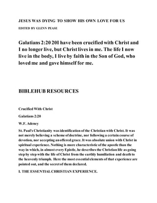 JESUS WAS DYING TO SHOW HIS OWN LOVE FOR US
EDITED BY GLENN PEASE
Galatians 2:20 20I have been crucifiedwith Christ and
I no longer live, but Christlives in me. The life I now
live in the body, I liveby faith in the Son of God, who
lovedme and gave himself for me.
BIBLEHUB RESOURCES
Crucified With Christ
Galatians 2:20
W.F. Adeney
St. Paul's Christianity was identification of the Christian with Christ. It was
not merely believing a scheme ofdoctrine, nor following a certain course of
devotion, nor accepting anoffered grace. It was absolute union with Christ in
spiritual experience. Nothing is more characteristic ofthe apostle than the
way in which, in almost every Epistle, he describes the Christian life as going
step by step with the life of Christ from the earthly humiliation and death to
the heavenly triumph. Here the most essentialelements of that experience are
pointed out, and the secretof them declared.
I. THE ESSENTIALCHRISTIAN EXPERIENCE.
 