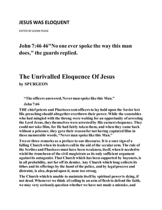 JESUS WAS ELOQUENT
EDITED BY GLENN PEASE
John 7:46 46"No one ever spoke the way this man
does," the guards replied.
The Unrivalled Eloquence Of Jesus
by SPURGEON
“The officers answered, Neverman spoke like this Man.”
John 7:46
THE chief priests and Phariseessentofficers to lay hold upon the Savior lest
His preaching should altogetheroverthrow their power. While the constables
who had mingled with the throng were waiting for an opportunity of arresting
the Lord Jesus, theythemselves were arrestedby His earnesteloquence. They
could not take Him, for He had fairly taken them, and when they came back
without a prisoner, they gave their reasonfor not having captured Him in
these memorable words, “Neverman spoke like this Man.”
Two or three remarks as a preface to our discourse. It is a sure sign of a
falling Church when its leaders callin the aid of the seculararm. The rule of
the Scribes and Pharisees must have been weakness, itself, when it neededto
wield the truncheon of the civil magistrate as its only sufficient argument
againstits antagonist. That Church which has been supported by bayonets, is
in all probability, not far off its demise. Any Church which long collects its
tithes and its offerings by the hand of the police, and by legalprocess and
distraint, is also, depend upon it, none too strong.
The Church which is unable to maintain itself by spiritual poweris dying, if
not dead. Whenever we think of calling in an arm of flesh to defend the faith,
we may very seriouslyquestion whether we have not made a mistake, and
 