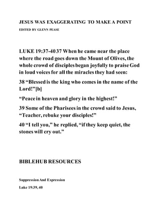 JESUS WAS EXAGGERATING TO MAKE A POINT
EDITED BY GLENN PEASE
LUKE 19:37-4037 When he came near the place
where the road goes down the Mount of Olives, the
whole crowd of disciplesbegan joyfully to praiseGod
in loud voices for all the miracles they had seen:
38 “Blessedis the king who comes in the name of the
Lord!”[b]
“Peacein heaven and glory in the highest!”
39 Some of the Pharisees in the crowd said to Jesus,
“Teacher, rebuke your disciples!”
40 “I tell you,” he replied, “if they keep quiet, the
stones will cry out.”
BIBLEHUB RESOURCES
SuppressionAnd Expression
Luke 19:39, 40
 