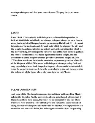 can depend on you, and that your poweris ours. We pray in Jesus'name,
Amen.
LANGE
Luke 19:40. If these should hold their peace.—Proverbialexpression, to
indicate that it is in individual casesharder to impose silence on men, than to
cause that which itself is speechless to speak, comp. Habakkuk 2:11. A covert
intimation of the destruction of Jerusalem, in which the stones of the city and
the temple should proclaim the majestyof our Lord. An intimation which is
the more striking, if we imagine to ourselves that at this very moment perhaps
the echo of the Hosannas was heard againstthe marble temple, and the
acclamations ofthe people were thus given back from the heights of Zion.
“With these words our Lord at the same time expressesa greatlaw of the life
of the kingdom of God. When men hold their peace from praising God, and
very especially, whena dark despotism imposes silence on the better-minded,
when the gospelis suppressed, then the stones begin to cry out: they proclaim
the judgments of the Lord, whose glorycan have no end.” Lane.
PULPIT COMMENTARY
And some of the Pharisees fromamong the multitude said unto him, Master,
rebuke thy disciples. And he answeredand saidunto them, I tell you that, if
these should hold their peace, the stones would immediately cry out. These
Pharisees were probably some of that greatand influential sectwho had all
along listened with respectand attention to the Master, looking upon him as a
most able and powerful Rabbi, but refusing to entertain any of the growing
 